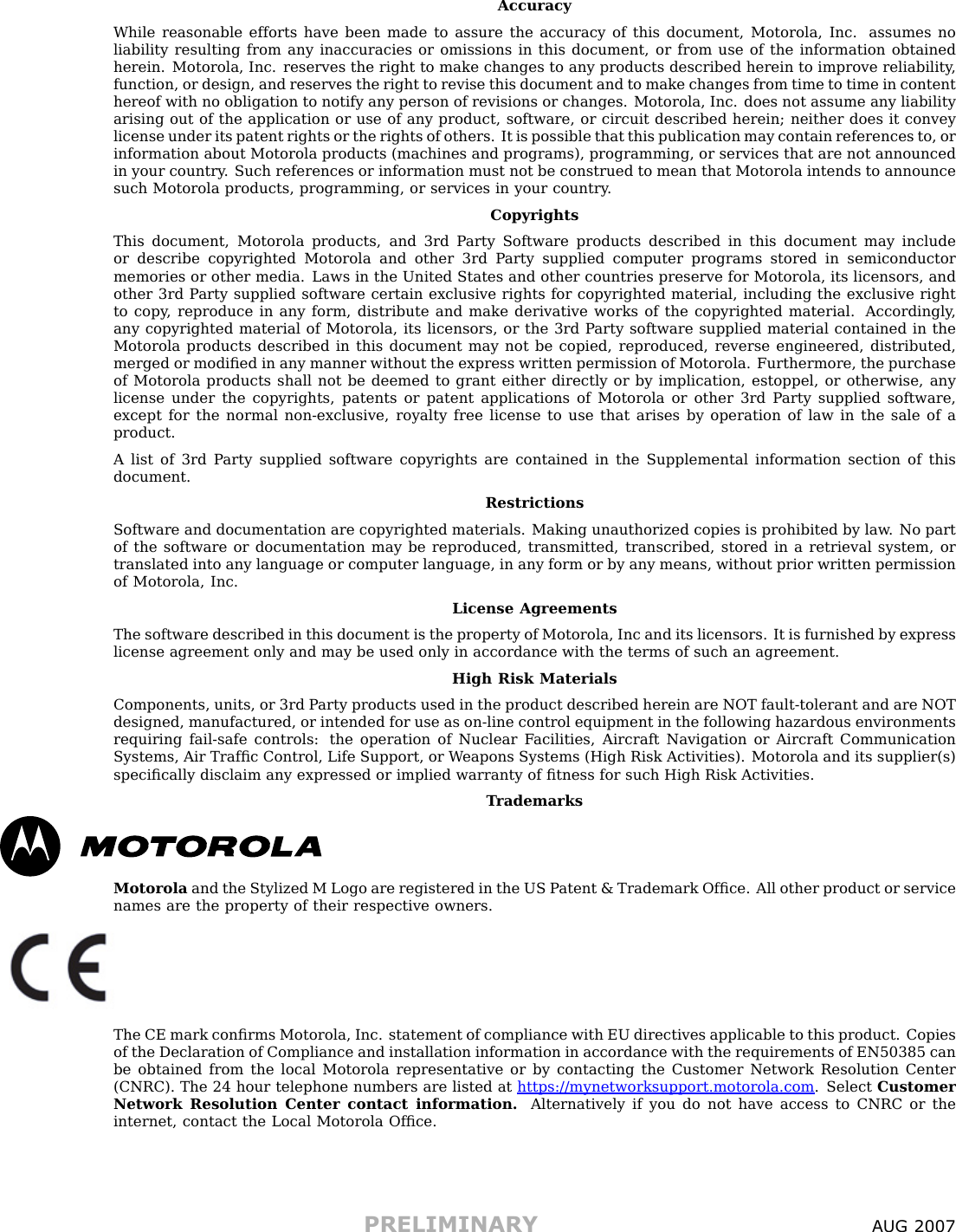 AccuracyWhile reasonable efforts have been made to assure the accuracy of this document, Motorola, Inc. assumes noliability resulting from any inaccuracies or omissions in this document, or from use of the information obtainedherein. Motorola, Inc. reserves the right to make changes to any products described herein to improve reliability ,function, or design, and reserves the right to revise this document and to make changes from time to time in contenthereof with no obligation to notify any person of revisions or changes. Motorola, Inc. does not assume any liabilityarising out of the application or use of any product, software, or circuit described herein; neither does it conveylicense under its patent rights or the rights of others. It is possible that this publication may contain references to, orinformation about Motorola products (machines and programs), programming, or services that are not announcedin your country . Such references or information must not be construed to mean that Motorola intends to announcesuch Motorola products, programming, or services in your country .CopyrightsThis document, Motorola products, and 3rd P arty Software products described in this document may includeor describe copyrighted Motorola and other 3rd P arty supplied computer programs stored in semiconductormemories or other media. Laws in the United States and other countries preserve for Motorola, its licensors, andother 3rd P arty supplied software certain exclusive rights for copyrighted material, including the exclusive rightto copy , reproduce in any form, distribute and make derivative works of the copyrighted material. Accordingly ,any copyrighted material of Motorola, its licensors, or the 3rd P arty software supplied material contained in theMotorola products described in this document may not be copied, reproduced, reverse engineered, distributed,merged or modiﬁed in any manner without the express written permission of Motorola. Furthermore, the purchaseof Motorola products shall not be deemed to grant either directly or by implication, estoppel, or otherwise, anylicense under the copyrights, patents or patent applications of Motorola or other 3rd P arty supplied software,except for the normal non-exclusive, royalty free license to use that arises by operation of law in the sale of aproduct.A list of 3rd P arty supplied software copyrights are contained in the Supplemental information section of thisdocument.RestrictionsSoftware and documentation are copyrighted materials. Making unauthorized copies is prohibited by law . No partof the software or documentation may be reproduced, transmitted, transcribed, stored in a retrieval system, ortranslated into any language or computer language, in any form or by any means, without prior written permissionof Motorola, Inc.License AgreementsThe software described in this document is the property of Motorola, Inc and its licensors. It is furnished by expresslicense agreement only and may be used only in accordance with the terms of such an agreement.High Risk MaterialsComponents, units, or 3rd P arty products used in the product described herein are NOT fault-tolerant and are NOTdesigned, manufactured, or intended for use as on-line control equipment in the following hazardous environmentsrequiring fail-safe controls: the operation of Nuclear F acilities, Aircraft Navigation or Aircraft CommunicationSystems, Air Trafﬁc Control, Life Support, or W eapons Systems (High Risk Activities). Motorola and its supplier(s)speciﬁcally disclaim any expressed or implied warranty of ﬁtness for such High Risk Activities.T rademarksMotorola and the Stylized M Logo are registered in the US P atent &amp; Trademark Ofﬁce. All other product or servicenames are the property of their respective owners.The CE mark conﬁrms Motorola, Inc. statement of compliance with EU directives applicable to this product. Copiesof the Declaration of Compliance and installation information in accordance with the requirements of EN50385 canbe obtained from the local Motorola representative or by contacting the Customer Network Resolution Center(CNRC). The 24 hour telephone numbers are listed at h t t p s : / / m y n e t w o r k s u p p o r t . m o t o r o l a . c o m . Select CustomerNetwork Resolution Center contact information. Alternatively if you do not have access to CNRC or theinternet, contact the Local Motorola Ofﬁce.PRELIMINARY A UG 2007