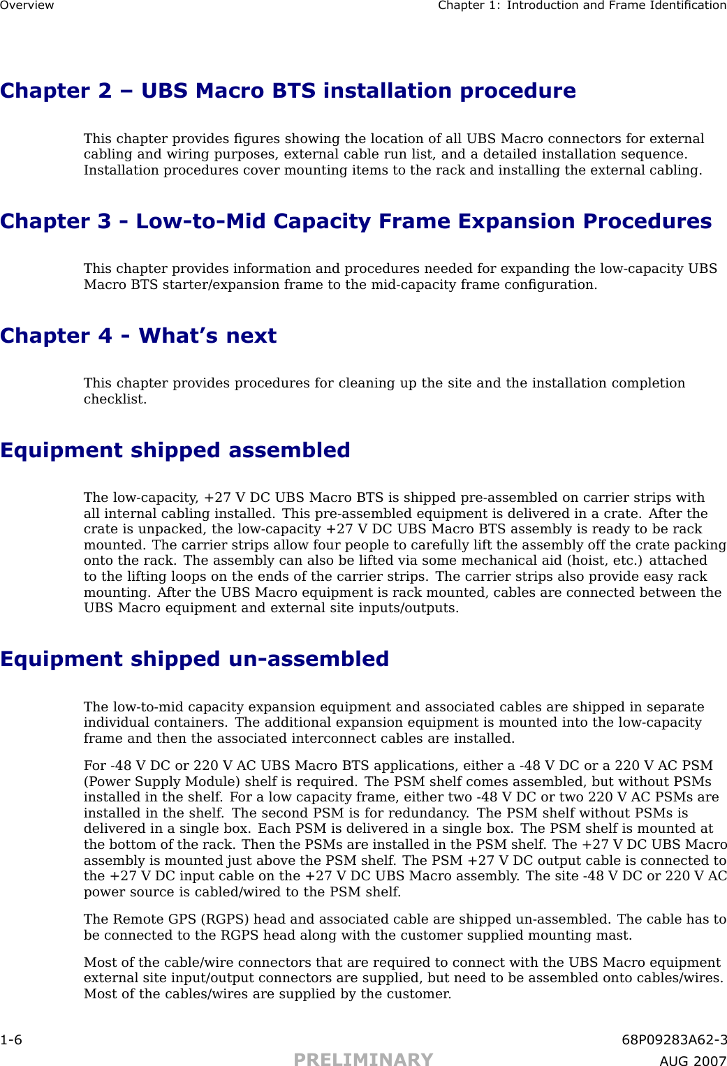 Ov erview Chapter 1: Introduction and Fr ame IdenticationChapter 2 – UBS Macro BTS installation procedureThis chapter provides ﬁgures showing the location of all UBS Macro connectors for externalcabling and wiring purposes, external cable run list, and a detailed installation sequence.Installation procedures cover mounting items to the rack and installing the external cabling.Chapter 3 - Low -to -Mid Capacity Frame Expansion ProceduresThis chapter provides information and procedures needed for expanding the low -capacity UBSMacro BTS starter/expansion frame to the mid -capacity frame conﬁguration.Chapter 4 - What’s nextThis chapter provides procedures for cleaning up the site and the installation completionchecklist.Equipment shipped assembledThe low -capacity , +27 V DC UBS Macro BTS is shipped pre -assembled on carrier strips withall internal cabling installed. This pre -assembled equipment is delivered in a crate. A fter thecrate is unpacked, the low -capacity +27 V DC UBS Macro BTS assembly is ready to be rackmounted. The carrier strips allow four people to carefully lift the assembly off the crate packingonto the rack. The assembly can also be lifted via some mechanical aid (hoist, etc.) attachedto the lifting loops on the ends of the carrier strips. The carrier strips also provide easy rackmounting. A fter the UBS Macro equipment is rack mounted, cables are connected between theUBS Macro equipment and external site inputs/outputs.Equipment shipped un -assembledThe low -to -mid capacity expansion equipment and associated cables are shipped in separateindividual containers. The additional expansion equipment is mounted into the low -capacityframe and then the associated interconnect cables are installed.F or -48 V DC or 220 V AC UBS Macro BTS applications, either a -48 V DC or a 220 V AC PSM(P ower Supply Module) shelf is required. The PSM shelf comes assembled, but without PSMsinstalled in the shelf . F or a low capacity frame, either two -48 V DC or two 220 V AC PSMs areinstalled in the shelf . The second PSM is for redundancy . The PSM shelf without PSMs isdelivered in a single box. Each PSM is delivered in a single box. The PSM shelf is mounted atthe bottom of the rack. Then the PSMs are installed in the PSM shelf . The +27 V DC UBS Macroassembly is mounted just above the PSM shelf . The PSM +27 V DC output cable is connected tothe +27 V DC input cable on the +27 V DC UBS Macro assembly . The site -48 V DC or 220 V ACpower source is cabled/wired to the PSM shelf .The Remote GPS (RGPS) head and associated cable are shipped un -assembled. The cable has tobe connected to the RGPS head along with the customer supplied mounting mast.Most of the cable/wire connectors that are required to connect with the UBS Macro equipmentexternal site input/output connectors are supplied, but need to be assembled onto cables/wires.Most of the cables/wires are supplied by the customer .1 -6 68P09283A62 -3PRELIMINARY A UG 2007