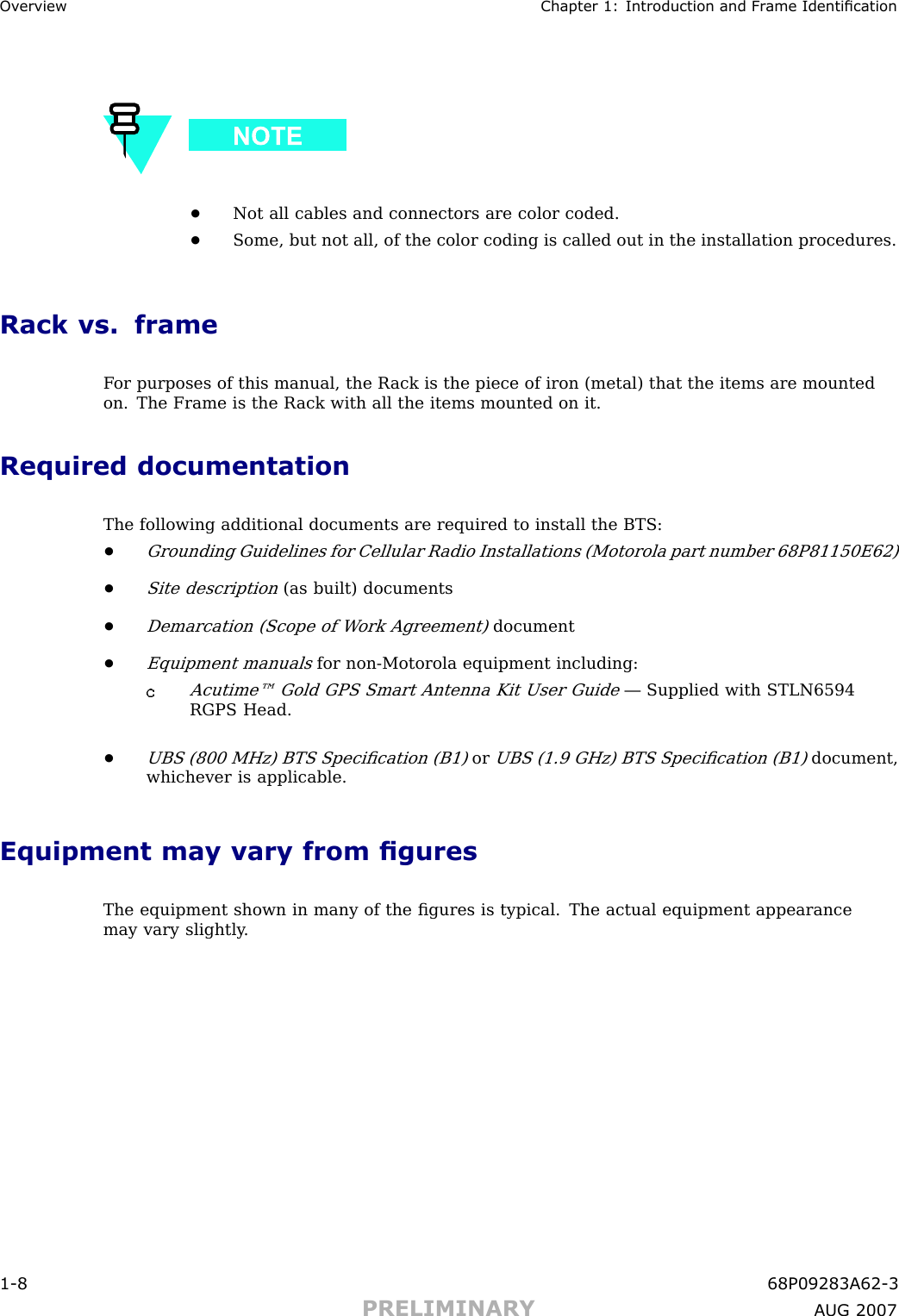 Ov erview Chapter 1: Introduction and Fr ame Identication•Not all cables and connectors are color coded.•Some, but not all, of the color coding is called out in the installation procedures.Rack vs. frameF or purposes of this manual, the R ack is the piece of iron (metal) that the items are mountedon. The Frame is the R ack with all the items mounted on it.Required documentationThe following additional documents are required to install the BTS:•Grounding Guidelines for Cellular R adio Installations (Motorola part number 68P81150E62)•Site description(as built) documents•Demarcation (Scope of W ork Agreement)document•Equipment manualsfor non -Motorola equipment including:Acutime™ Gold GPS Smart Antenna Kit User Guide— Supplied with STLN6594RGPS Head.•UBS (800 MHz) BTS Speciﬁcation (B1)orUBS (1.9 GHz) BTS Speciﬁcation (B1)document,whichever is applicable.Equipment may vary from guresThe equipment shown in many of the ﬁgures is typical. The actual equipment appearancemay vary slightly .1 -8 68P09283A62 -3PRELIMINARY A UG 2007