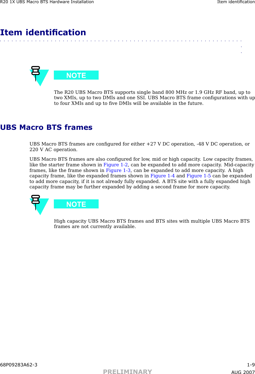 R20 1X UBS Macro B T S Hardw are Installation Item identicationItem identication■■■■■■■■■■■■■■■■■■■■■■■■■■■■■■■■■■■■■■■■■■■■■■■■■■■■■■■■■■■■■■■■The R20 UBS Macro BTS supports single band 800 MHz or 1.9 GHz RF band, up totwo XMIs, up to two DMIs and one S SI. UBS Macro BTS frame conﬁgurations with upto four XMIs and up to ﬁve DMIs will be available in the future.UBS Macro BTS framesUBS Macro BTS frames are conﬁgured for either +27 V DC operation, -48 V DC operation, or220 V AC operation.UBS Macro BTS frames are also conﬁgured for low , mid or high capacity . Low capacity frames,like the starter frame shown in Figure 1 -2 , can be expanded to add more capacity . Mid -capacityframes, like the frame shown in Figure 1 -3 , can be expanded to add more capacity . A highcapacity frame, like the expanded frames shown in Figure 1 -4 and Figure 1 -5 can be expandedto add more capacity , if it is not already fully expanded. A BTS site with a fully expanded highcapacity frame may be further expanded by adding a second frame for more capacity .High capacity UBS Macro BTS frames and BTS sites with multiple UBS Macro BTSframes are not currently available.68P09283A62 -3 1 -9PRELIMINARY A UG 2007