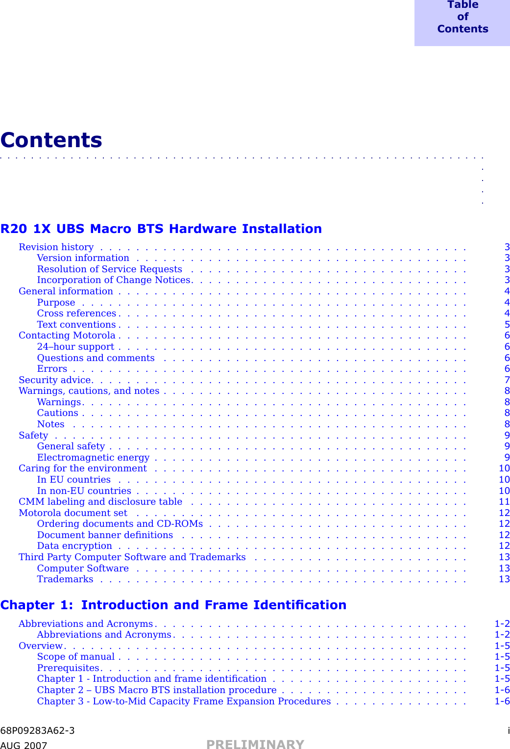 T a b l eo fC o n t e n t sContents■■■■■■■■■■■■■■■■■■■■■■■■■■■■■■■■■■■■■■■■■■■■■■■■■■■■■■■■■■■■■■■■■■R20 1X UBS Macro BTS Hardware InstallationRevision history ......................................... 3Version information ..................................... 3Resolution of Service Requests . . . . . . . . . . . . . . . . . . . . . . . . . . . . . . . 3Incorporation of Change Notices . . . . . . . . . . . . . . . . . . . . . . . . . . . . . . . 3General information ....................................... 4Purpose ........................................... 4Cross references ....................................... 4Text conventions ....................................... 5Contacting Motorola ....................................... 624–hour support ....................................... 6Questions and comments .................................. 6Errors ............................................ 6Security advice .......................................... 7W arnings, cautions, and notes . . . . . . . . . . . . . . . . . . . . . . . . . . . . . . . . . . 8W arnings ........................................... 8Cautions ........................................... 8Notes ............................................ 8Safety .............................................. 9General safety ........................................ 9Electromagnetic energy ................................... 9Caring for the environment . . . . . . . . . . . . . . . . . . . . . . . . . . . . . . . . . . . 10In EU countries ....................................... 10In non -EU countries ..................................... 10CMM labeling and disclosure table . . . . . . . . . . . . . . . . . . . . . . . . . . . . . . . 11Motorola document set ..................................... 12Ordering documents and CD -ROMs . . . . . . . . . . . . . . . . . . . . . . . . . . . . . 12Document banner deﬁnitions . . . . . . . . . . . . . . . . . . . . . . . . . . . . . . . . 12Data encryption ....................................... 12Third P arty Computer Software and Trademarks . . . . . . . . . . . . . . . . . . . . . . . . 13Computer Software ..................................... 13Trademarks ......................................... 13Chapter 1: Introduction and Frame IdenticationAbbreviations and Acronyms . . . . . . . . . . . . . . . . . . . . . . . . . . . . . . . . . . . 1 - 2Abbreviations and Acronyms . . . . . . . . . . . . . . . . . . . . . . . . . . . . . . . . . 1 - 2Overview ............................................. 1 - 5Scope of manual ....................................... 1 - 5Prerequisites ......................................... 1 - 5Chapter 1 - Introduction and frame identiﬁcation . . . . . . . . . . . . . . . . . . . . . . 1 - 5Chapter 2 – UBS Macro BTS installation procedure . . . . . . . . . . . . . . . . . . . . . 1 - 6Chapter 3 - Low -to -Mid Capacity Frame Expansion Procedures . . . . . . . . . . . . . . . 1 - 668P09283A62 -3 iA UG 2007 PRELIMINARY