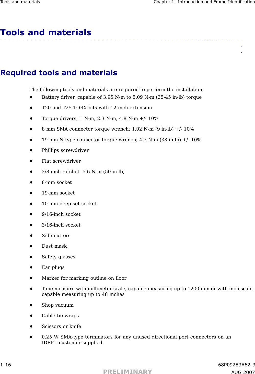 T ools and materials Chapter 1: Introduction and Fr ame IdenticationTools and materials■■■■■■■■■■■■■■■■■■■■■■■■■■■■■■■■■■■■■■■■■■■■■■■■■■■■■■■■■■■■■■■■Required tools and materialsThe following tools and materials are required to perform the installation:•Battery driver , capable of 3.95 N -m to 5.09 N -m (35 -45 in -lb) torque•T20 and T25 TORX bits with 12 inch extension•T orque drivers; 1 N -m, 2.3 N -m, 4.8 N -m +/ - 10%•8 mm SMA connector torque wrench; 1.02 N -m (9 in -lb) +/ - 10%•19 mm N -type connector torque wrench; 4.3 N -m (38 in -lb) +/ - 10%•Phillips screwdriver•Flat screwdriver•3/8 -inch ratchet -5.6 N -m (50 in -lb)•8 -mm socket•19 -mm socket•10 -mm deep set socket•9/16 -inch socket•3/16 -inch socket•Side cutters•Dust mask•Safety glasses•Ear plugs•Marker for marking outline on ﬂoor•T ape measure with millimeter scale, capable measuring up to 1200 mm or with inch scale,capable measuring up to 48 inches•Shop vacuum•Cable tie -wraps•Scissors or knife•0.25 W SMA -type terminators for any unused directional port connectors on anIDRF - customer supplied1 -16 68P09283A62 -3PRELIMINARY A UG 2007