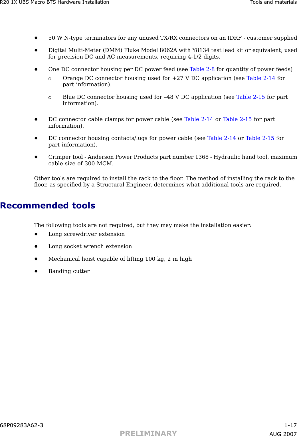 R20 1X UBS Macro B T S Hardw are Installation T ools and materials•50 W N -type terminators for any unused TX/RX connectors on an IDRF - customer supplied•Digital Multi -Meter (DMM) Fluke Model 8062A with Y8134 test lead kit or equivalent; usedfor precision DC and AC measurements, requiring 4 -1/2 digits.•One DC connector housing per DC power feed (see T able 2 -8 for quantity of power feeds)Orange DC connector housing used for +27 V DC application (see T able 2 -14 forpart information).Blue DC connector housing used for –48 V DC application (see T able 2 -15 for partinformation).•DC connector cable clamps for power cable (see T able 2 -14 or T able 2 -15 for partinformation).•DC connector housing contacts/lugs for power cable (see T able 2 -14 or T able 2 -15 forpart information).•Crimper tool - Anderson P ower Products part number 1368 - Hydraulic hand tool, maximumcable size of 300 MCM.Other tools are required to install the rack to the ﬂoor . The method of installing the rack to theﬂoor , as speciﬁed by a Structural Engineer , determines what additional tools are required.Recommended toolsThe following tools are not required, but they may make the installation easier:•Long screwdriver extension•Long socket wrench extension•Mechanical hoist capable of lifting 100 kg, 2 m high•Banding cutter68P09283A62 -3 1 -17PRELIMINARY A UG 2007