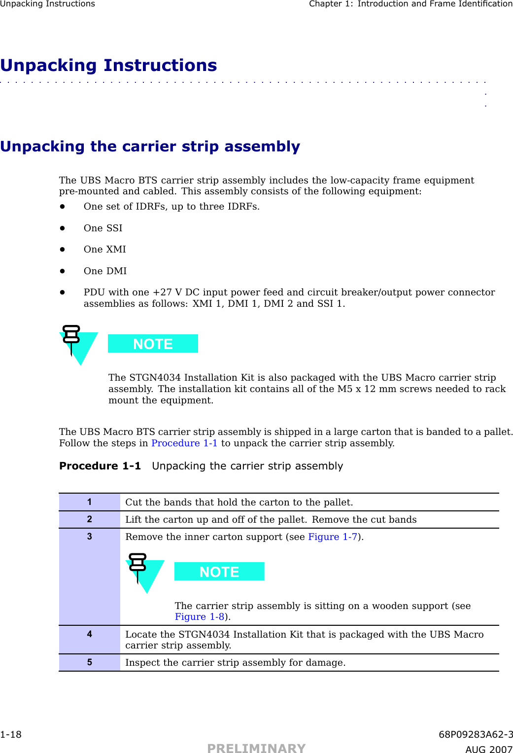 Unpacking Instructions Chapter 1: Introduction and Fr ame IdenticationUnpacking Instructions■■■■■■■■■■■■■■■■■■■■■■■■■■■■■■■■■■■■■■■■■■■■■■■■■■■■■■■■■■■■■■■■Unpacking the carrier strip assemblyThe UBS Macro BTS carrier strip assembly includes the low -capacity frame equipmentpre -mounted and cabled. This assembly consists of the following equipment:•One set of IDRFs, up to three IDRFs.•One S SI•One XMI•One DMI•PDU with one +27 V DC input power feed and circuit breaker/output power connectorassemblies as follows: XMI 1, DMI 1, DMI 2 and S SI 1.The STGN4034 Installation Kit is also packaged with the UBS Macro carrier stripassembly . The installation kit contains all of the M5 x 12 mm screws needed to rackmount the equipment.The UBS Macro BTS carrier strip assembly is shipped in a large carton that is banded to a pallet.F ollow the steps in Procedure 1 -1 to unpack the carrier strip assembly .Procedure 1 -1 Unpacking the carrier strip assembly1Cut the bands that hold the carton to the pallet.2Lift the carton up and off of the pallet. Remove the cut bands3Remove the inner carton support (see Figure 1-7 ).The carrier strip assembly is sitting on a wooden support (seeFigure 1-8 ).4Locate the STGN4034 Installation Kit that is packaged with the UBS Macrocarrier strip assembly .5Inspect the carrier strip assembly for damage.1 -18 68P09283A62 -3PRELIMINARY A UG 2007