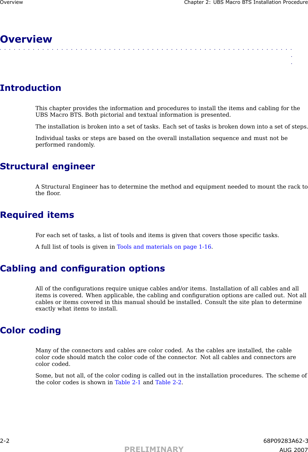 Ov erview Chapter 2: UBS Macro B T S Installation ProcedureOverview■■■■■■■■■■■■■■■■■■■■■■■■■■■■■■■■■■■■■■■■■■■■■■■■■■■■■■■■■■■■■■■■IntroductionThis chapter provides the information and procedures to install the items and cabling for theUBS Macro BTS . Both pictorial and textual information is presented.The installation is broken into a set of tasks. Each set of tasks is broken down into a set of steps.Individual tasks or steps are based on the overall installation sequence and must not beperformed randomly .Structural engineerA Structural Engineer has to determine the method and equipment needed to mount the rack tothe ﬂoor .Required itemsF or each set of tasks, a list of tools and items is given that covers those speciﬁc tasks.A full list of tools is given in T ools and materials on page 1 - 16 .Cabling and conguration optionsAll of the conﬁgurations require unique cables and/or items. Installation of all cables and allitems is covered. When applicable, the cabling and conﬁguration options are called out. Not allcables or items covered in this manual should be installed. Consult the site plan to determineexactly what items to install.Color codingMany of the connectors and cables are color coded. As the cables are installed, the cablecolor code should match the color code of the connector . Not all cables and connectors arecolor coded.Some, but not all, of the color coding is called out in the installation procedures. The scheme ofthe color codes is shown in T able 2 -1 and T able 2 -2 .2 -2 68P09283A62 -3PRELIMINARY A UG 2007