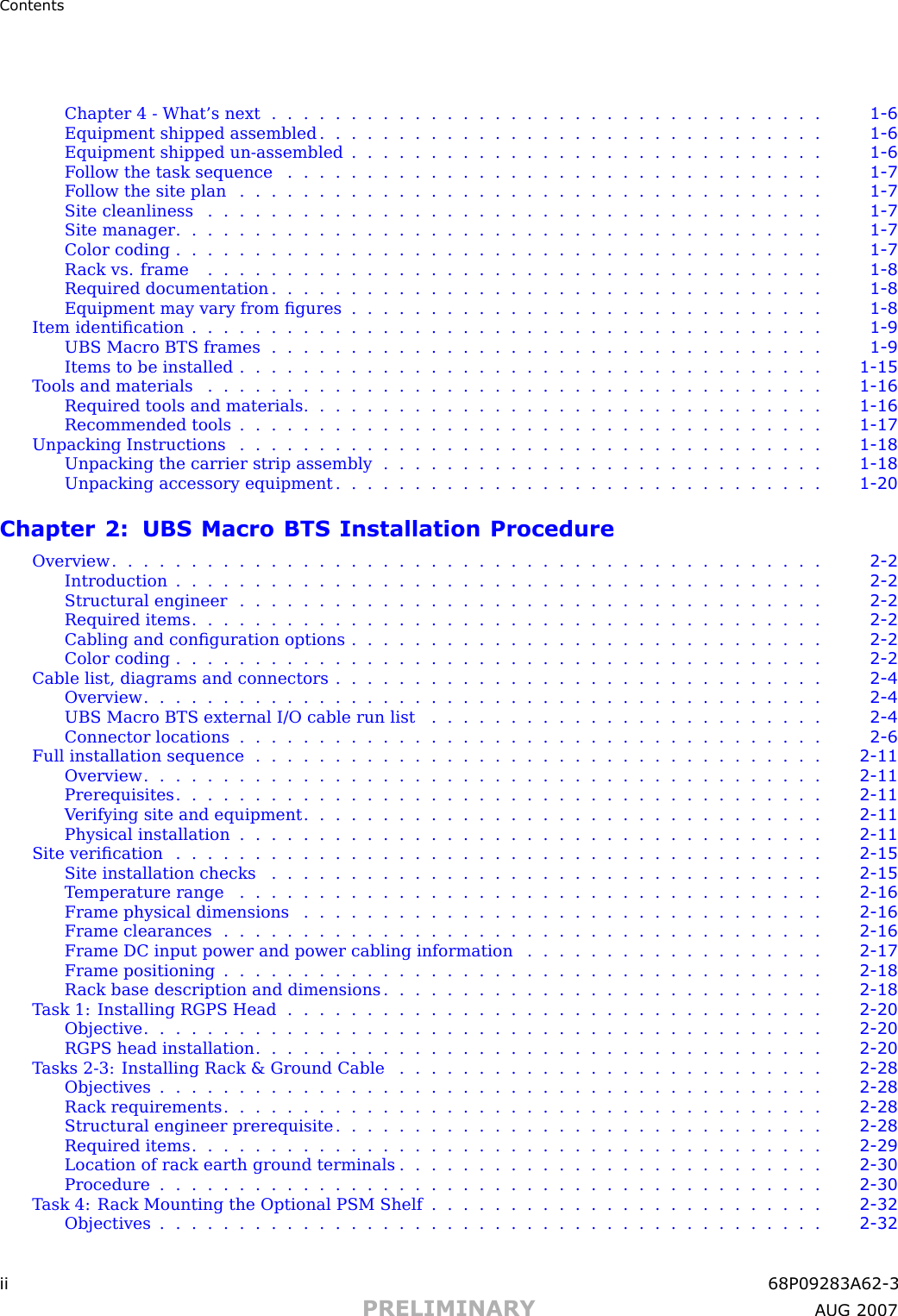 ContentsChapter 4 -What’s next ................................... 1 - 6Equipment shipped assembled . . . . . . . . . . . . . . . . . . . . . . . . . . . . . . . . 1 - 6Equipment shipped un -assembled . . . . . . . . . . . . . . . . . . . . . . . . . . . . . . 1 - 6Follow the task sequence .................................. 1 - 7Follow the site plan ..................................... 1 - 7Site cleanliness ....................................... 1 - 7Site manager ......................................... 1 - 7Color coding ......................................... 1 - 7R ack vs. frame ....................................... 1 - 8Required documentation ................................... 1 - 8Equipment may vary from ﬁgures . . . . . . . . . . . . . . . . . . . . . . . . . . . . . . 1 - 8Item identiﬁcation ........................................ 1 - 9UBS Macro BTS frames ................................... 1 - 9Items to be installed ..................................... 1 - 15Tools and materials ....................................... 1 - 16Required tools and materials . . . . . . . . . . . . . . . . . . . . . . . . . . . . . . . . . 1 - 16Recommended tools ..................................... 1 - 17Unpacking Instructions ..................................... 1 - 18Unpacking the carrier strip assembly . . . . . . . . . . . . . . . . . . . . . . . . . . . . 1 - 18Unpacking accessory equipment . . . . . . . . . . . . . . . . . . . . . . . . . . . . . . . 1 - 20Chapter 2: UBS Macro BTS Installation ProcedureOverview ............................................. 2 - 2Introduction ......................................... 2 - 2Structural engineer ..................................... 2 - 2Required items ........................................ 2 - 2Cabling and conﬁguration options . . . . . . . . . . . . . . . . . . . . . . . . . . . . . . 2 - 2Color coding ......................................... 2 - 2Cable list, diagrams and connectors . . . . . . . . . . . . . . . . . . . . . . . . . . . . . . . 2 - 4Overview ........................................... 2 - 4UBS Macro BTS external I/O cable run list . . . . . . . . . . . . . . . . . . . . . . . . . 2 - 4Connector locations ..................................... 2 - 6Full installation sequence . . . . . . . . . . . . . . . . . . . . . . . . . . . . . . . . . . . . 2 - 11Overview ........................................... 2 - 11Prerequisites ......................................... 2 - 11V erifying site and equipment . . . . . . . . . . . . . . . . . . . . . . . . . . . . . . . . . 2 - 11Physical installation ..................................... 2 - 11Site veriﬁcation ......................................... 2 - 15Site installation checks . . . . . . . . . . . . . . . . . . . . . . . . . . . . . . . . . . . 2 - 15Temperature range ..................................... 2 - 16Frame physical dimensions . . . . . . . . . . . . . . . . . . . . . . . . . . . . . . . . . 2 - 16Frame clearances ...................................... 2 - 16Frame DC input power and power cabling information . . . . . . . . . . . . . . . . . . . 2 - 17Frame positioning ...................................... 2 - 18R ack base description and dimensions . . . . . . . . . . . . . . . . . . . . . . . . . . . . 2 - 18T ask 1: Installing RGPS Head . . . . . . . . . . . . . . . . . . . . . . . . . . . . . . . . . . 2 - 20Objective ........................................... 2 - 20RGPS head installation .................................... 2 - 20T asks 2 -3: Installing R ack &amp; Ground Cable . . . . . . . . . . . . . . . . . . . . . . . . . . . 2 - 28Objectives .......................................... 2 - 28R ack requirements ...................................... 2 - 28Structural engineer prerequisite . . . . . . . . . . . . . . . . . . . . . . . . . . . . . . . 2 - 28Required items ........................................ 2 - 29Location of rack earth ground terminals . . . . . . . . . . . . . . . . . . . . . . . . . . . 2 - 30Procedure .......................................... 2 - 30T ask 4: R ack Mounting the Optional PSM Shelf . . . . . . . . . . . . . . . . . . . . . . . . . 2 - 32Objectives .......................................... 2 - 32ii 68P09283A62 -3PRELIMINARY A UG 2007