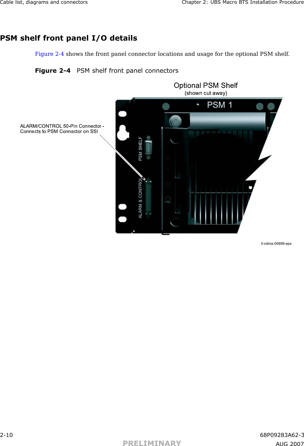 Cable list, diagr ams and connectors Chapter 2: UBS Macro B T S Installation ProcedurePSM shelf front panel I/O detailsFigure 2 -4 shows the front panel connector locations and usage for the optional PSM shelf .Figure 2 -4 PSM shelf front panel connectorsti-cdma-05699.epsOptional PSM Shelf(sh own cut away)ALARM/CONTROL 50-Pin Connector - Connects to PSM Connector on SSI2 -10 68P09283A62 -3PRELIMINARY A UG 2007