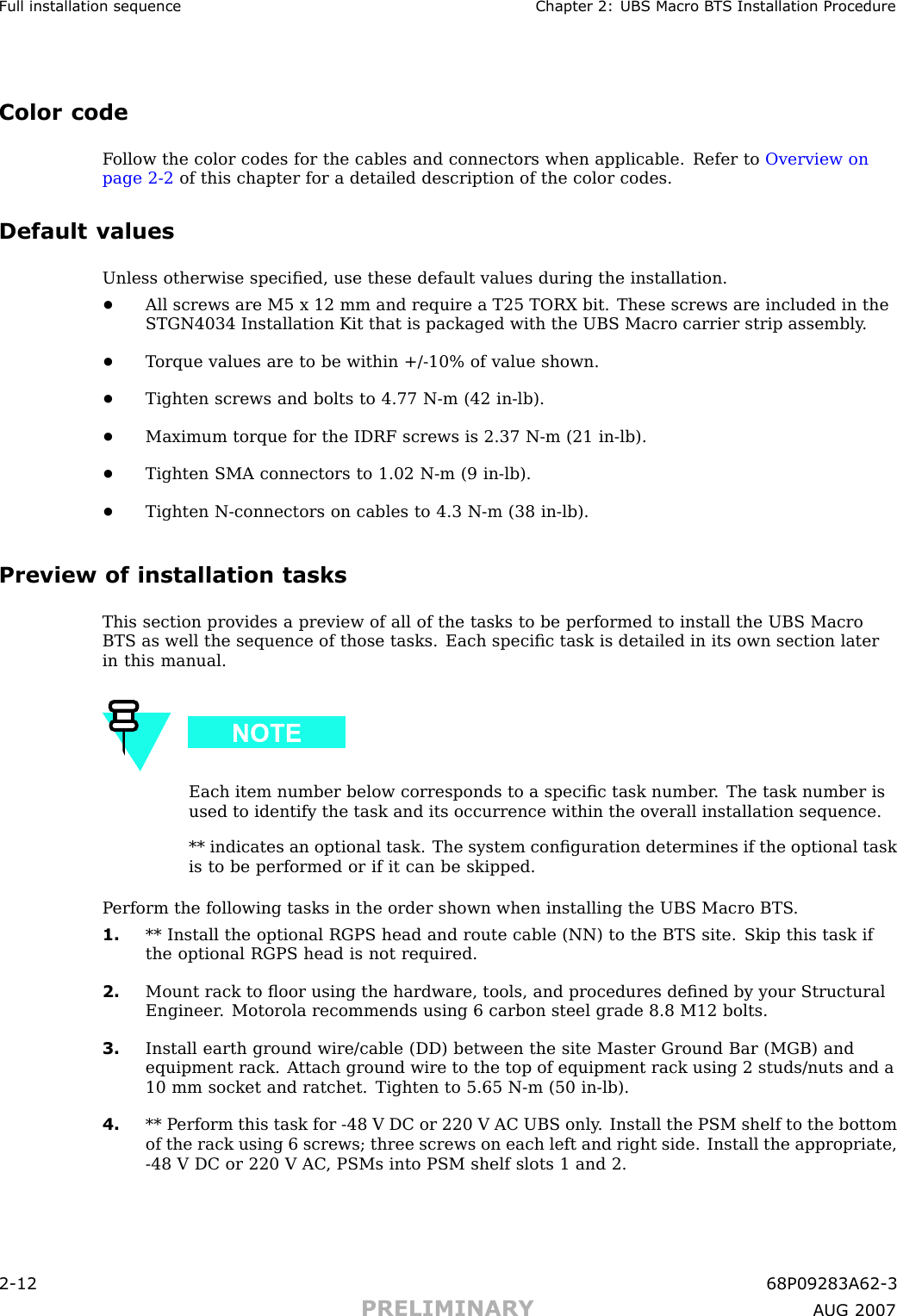 Full installation sequence Chapter 2: UBS Macro B T S Installation ProcedureColor codeF ollow the color codes for the cables and connectors when applicable. Refer to Overview onpage 2 - 2 of this chapter for a detailed description of the color codes.Default valuesUnless otherwise speciﬁed, use these default values during the installation.•All screws are M5 x 12 mm and require a T25 TORX bit. These screws are included in theSTGN4034 Installation Kit that is packaged with the UBS Macro carrier strip assembly .•T orque values are to be within +/ -10% of value shown.•Tighten screws and bolts to 4.77 N -m (42 in -lb).•Maximum torque for the IDRF screws is 2.37 N -m (21 in -lb).•Tighten SMA connectors to 1.02 N -m (9 in -lb).•Tighten N -connectors on cables to 4.3 N -m (38 in -lb).Preview of installation tasksThis section provides a preview of all of the tasks to be performed to install the UBS MacroBTS as well the sequence of those tasks. Each speciﬁc task is detailed in its own section laterin this manual.Each item number below corresponds to a speciﬁc task number . The task number isused to identify the task and its occurrence within the overall installation sequence.** indicates an optional task. The system conﬁguration determines if the optional taskis to be performed or if it can be skipped.P erform the following tasks in the order shown when installing the UBS Macro BTS .1. ** Install the optional RGPS head and route cable (NN) to the BTS site. Skip this task ifthe optional RGPS head is not required.2. Mount rack to ﬂoor using the hardware, tools, and procedures deﬁned by your StructuralEngineer . Motorola recommends using 6 carbon steel grade 8.8 M12 bolts.3. Install earth ground wire/cable (DD) between the site Master Ground Bar (MGB) andequipment rack. A ttach ground wire to the top of equipment rack using 2 studs/nuts and a10 mm socket and ratchet. Tighten to 5.65 N -m (50 in -lb).4. ** P erform this task for -48 V DC or 220 V AC UBS only . Install the PSM shelf to the bottomof the rack using 6 screws; three screws on each left and right side. Install the appropriate,-48 V DC or 220 V AC , PSMs into PSM shelf slots 1 and 2.2 -12 68P09283A62 -3PRELIMINARY A UG 2007