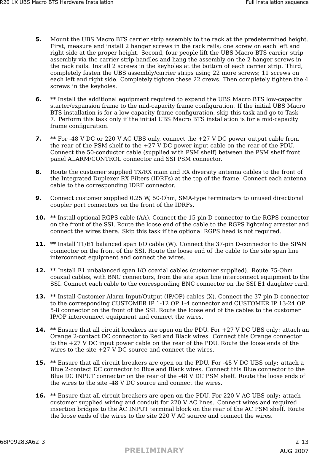 R20 1X UBS Macro B T S Hardw are Installation Full installation sequence5. Mount the UBS Macro BTS carrier strip assembly to the rack at the predetermined height.First, measure and install 2 hanger screws in the rack rails; one screw on each left andright side at the proper height. Second, four people lift the UBS Macro BTS carrier stripassembly via the carrier strip handles and hang the assembly on the 2 hanger screws inthe rack rails. Install 2 screws in the keyholes at the bottom of each carrier strip. Third,completely fasten the UBS assembly/carrier strips using 22 more screws; 11 screws oneach left and right side. Completely tighten these 22 crews. Then completely tighten the 4screws in the keyholes.6. ** Install the additional equipment required to expand the UBS Macro BTS low -capacitystarter/expansion frame to the mid -capacity frame conﬁguration. If the initial UBS MacroBTS installation is for a low -capacity frame conﬁguration, skip this task and go to T ask7. P erform this task only if the initial UBS Macro BTS installation is for a mid -capacityframe conﬁguration.7. ** F or -48 V DC or 220 V AC UBS only , connect the +27 V DC power output cable fromthe rear of the PSM shelf to the +27 V DC power input cable on the rear of the PDU .Connect the 50 -conductor cable (supplied with PSM shelf) between the PSM shelf frontpanel ALARM/CONTROL connector and S SI PSM connector .8. Route the customer supplied TX/RX main and RX diversity antenna cables to the front ofthe Integrated Duplexer RX Filters (IDRFs) at the top of the frame. Connect each antennacable to the corresponding IDRF connector .9. Connect customer supplied 0.25 W , 50 -Ohm, SMA -type terminators to unused directionalcoupler port connectors on the front of the IDRFs.10. ** Install optional RGPS cable (AA). Connect the 15 -pin D -connector to the RGPS connectoron the front of the S SI. Route the loose end of the cable to the RGPS lightning arrester andconnect the wires there. Skip this task if the optional RGPS head is not required.11. ** Install T1/E1 balanced span I/O cable (W). Connect the 37 -pin D -connector to the SP ANconnector on the front of the S SI. Route the loose end of the cable to the site span lineinterconnect equipment and connect the wires.12. ** Install E1 unbalanced span I/O coaxial cables (customer supplied). Route 75 -Ohmcoaxial cables, with BNC connectors, from the site span line interconnect equipment to theS SI. Connect each cable to the corresponding BNC connector on the S SI E1 daughter card.13. ** Install Customer Alarm Input/Output (IP/OP) cables (X). Connect the 37 -pin D -connectorto the corresponding CUSTOMER IP 1 -12 OP 1 -4 connector and CUSTOMER IP 13 -24 OP5 -8 connector on the front of the S SI. Route the loose end of the cables to the customerIP/OP interconnect equipment and connect the wires.14. ** Ensure that all circuit breakers are open on the PDU . F or +27 V DC UBS only: attach anOrange 2 -contact DC connector to Red and Black wires. Connect this Orange connectorto the +27 V DC input power cable on the rear of the PDU . Route the loose ends of thewires to the site +27 V DC source and connect the wires.15. ** Ensure that all circuit breakers are open on the PDU . F or -48 V DC UBS only: attach aBlue 2 -contact DC connector to Blue and Black wires. Connect this Blue connector to theBlue DC INP UT connector on the rear of the -48 V DC PSM shelf . Route the loose ends ofthe wires to the site -48 V DC source and connect the wires.16. ** Ensure that all circuit breakers are open on the PDU . F or 220 V AC UBS only: attachcustomer supplied wiring and conduit for 220 V AC lines. Connect wires and requiredinsertion bridges to the AC INP UT terminal block on the rear of the AC PSM shelf . Routethe loose ends of the wires to the site 220 V AC source and connect the wires.68P09283A62 -3 2 -13PRELIMINARY A UG 2007