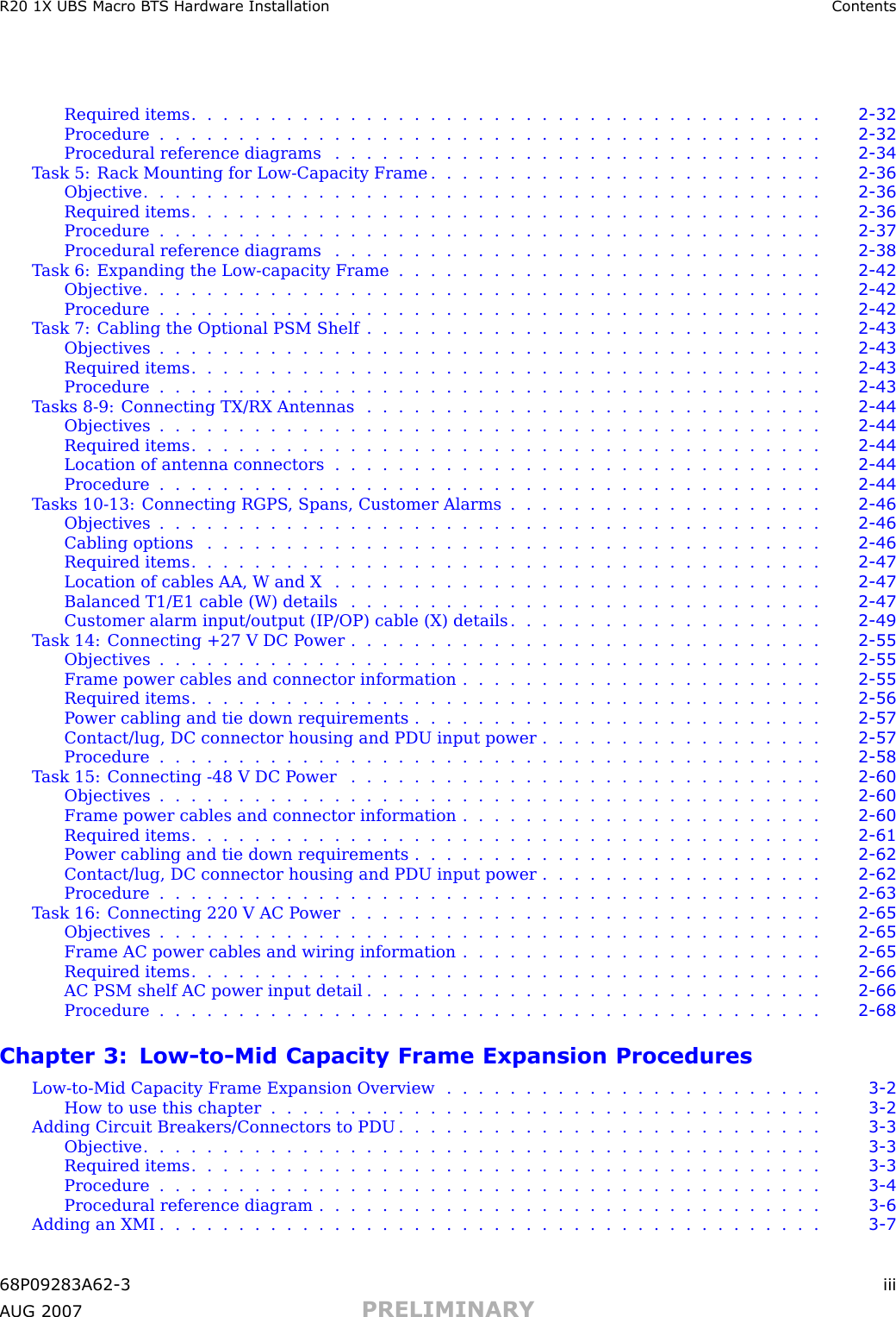 R20 1X UBS Macro B T S Hardw are Installation ContentsRequired items ........................................ 2 - 32Procedure .......................................... 2 - 32Procedural reference diagrams . . . . . . . . . . . . . . . . . . . . . . . . . . . . . . . 2 - 34T ask 5: R ack Mounting for Low -Capacity Frame . . . . . . . . . . . . . . . . . . . . . . . . . 2 - 36Objective ........................................... 2 - 36Required items ........................................ 2 - 36Procedure .......................................... 2 - 37Procedural reference diagrams . . . . . . . . . . . . . . . . . . . . . . . . . . . . . . . 2 - 38T ask 6: Expanding the Low -capacity Frame . . . . . . . . . . . . . . . . . . . . . . . . . . . 2 - 42Objective ........................................... 2 - 42Procedure .......................................... 2 - 42T ask 7: Cabling the Optional PSM Shelf . . . . . . . . . . . . . . . . . . . . . . . . . . . . . 2 - 43Objectives .......................................... 2 - 43Required items ........................................ 2 - 43Procedure .......................................... 2 - 43T asks 8 -9: Connecting TX/RX Antennas . . . . . . . . . . . . . . . . . . . . . . . . . . . . . 2 - 44Objectives .......................................... 2 - 44Required items ........................................ 2 - 44Location of antenna connectors . . . . . . . . . . . . . . . . . . . . . . . . . . . . . . . 2 - 44Procedure .......................................... 2 - 44T asks 10 -13: Connecting RGPS , Spans, Customer Alarms . . . . . . . . . . . . . . . . . . . . 2 - 46Objectives .......................................... 2 - 46Cabling options ....................................... 2 - 46Required items ........................................ 2 - 47Location of cables AA, W and X . . . . . . . . . . . . . . . . . . . . . . . . . . . . . . . 2 - 47Balanced T1/E1 cable (W) details . . . . . . . . . . . . . . . . . . . . . . . . . . . . . . 2 - 47Customer alarm input/output (IP/OP) cable (X) details . . . . . . . . . . . . . . . . . . . . 2 - 49T ask 14: Connecting +27 V DC P ower . . . . . . . . . . . . . . . . . . . . . . . . . . . . . . 2 - 55Objectives .......................................... 2 - 55Frame power cables and connector information . . . . . . . . . . . . . . . . . . . . . . . 2 - 55Required items ........................................ 2 - 56P ower cabling and tie down requirements . . . . . . . . . . . . . . . . . . . . . . . . . . 2 - 57Contact/lug, DC connector housing and PDU input power . . . . . . . . . . . . . . . . . . 2 - 57Procedure .......................................... 2 - 58T ask 15: Connecting -48 V DC P ower . . . . . . . . . . . . . . . . . . . . . . . . . . . . . . 2 - 60Objectives .......................................... 2 - 60Frame power cables and connector information . . . . . . . . . . . . . . . . . . . . . . . 2 - 60Required items ........................................ 2 - 61P ower cabling and tie down requirements . . . . . . . . . . . . . . . . . . . . . . . . . . 2 - 62Contact/lug, DC connector housing and PDU input power . . . . . . . . . . . . . . . . . . 2 - 62Procedure .......................................... 2 - 63T ask 16: Connecting 220 V AC P ower . . . . . . . . . . . . . . . . . . . . . . . . . . . . . . 2 - 65Objectives .......................................... 2 - 65Frame AC power cables and wiring information . . . . . . . . . . . . . . . . . . . . . . . 2 - 65Required items ........................................ 2 - 66AC PSM shelf AC power input detail . . . . . . . . . . . . . . . . . . . . . . . . . . . . . 2 - 66Procedure .......................................... 2 - 68Chapter 3: Low -to -Mid Capacity Frame Expansion ProceduresLow -to -Mid Capacity Frame Expansion Overview . . . . . . . . . . . . . . . . . . . . . . . . 3 - 2How to use this chapter ................................... 3 - 2Adding Circuit Breakers/Connectors to PDU . . . . . . . . . . . . . . . . . . . . . . . . . . . 3 - 3Objective ........................................... 3 - 3Required items ........................................ 3 - 3Procedure .......................................... 3 - 4Procedural reference diagram . . . . . . . . . . . . . . . . . . . . . . . . . . . . . . . . 3 - 6Adding an XMI .......................................... 3 - 768P09283A62 -3 iiiA UG 2007 PRELIMINARY