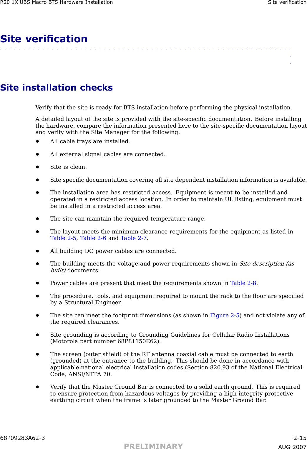 R20 1X UBS Macro B T S Hardw are Installation Site v ericationSite verication■■■■■■■■■■■■■■■■■■■■■■■■■■■■■■■■■■■■■■■■■■■■■■■■■■■■■■■■■■■■■■■■Site installation checksV erify that the site is ready for BTS installation before performing the physical installation.A detailed layout of the site is provided with the site -speciﬁc documentation. Before installingthe hardware, compare the information presented here to the site -speciﬁc documentation layoutand verify with the Site Manager for the following:•All cable trays are installed.•All external signal cables are connected.•Site is clean.•Site speciﬁc documentation covering all site dependent installation information is available.•The installation area has restricted access. Equipment is meant to be installed andoperated in a restricted access location. In order to maintain UL listing, equipment mustbe installed in a restricted access area.•The site can maintain the required temperature range.•The layout meets the minimum clearance requirements for the equipment as listed inT able 2 -5 ,T able 2 -6 and T able 2 -7 .•All building DC power cables are connected.•The building meets the voltage and power requirements shown inSite description (asbuilt)documents.•P ower cables are present that meet the requirements shown in T able 2 -8 .•The procedure, tools, and equipment required to mount the rack to the ﬂoor are speciﬁedby a Structural Engineer .•The site can meet the footprint dimensions (as shown in Figure 2 -5 ) and not violate any ofthe required clearances.•Site grounding is according to Grounding Guidelines for Cellular R adio Installations(Motorola part number 68P81150E62).•The screen (outer shield) of the RF antenna coaxial cable must be connected to earth(grounded) at the entrance to the building. This should be done in accordance withapplicable national electrical installation codes (Section 820.93 of the National ElectricalCode, ANSI/NFP A 70.•V erify that the Master Ground Bar is connected to a solid earth ground. This is requiredto ensure protection from hazardous voltages by providing a high integrity protectiveearthing circuit when the frame is later grounded to the Master Ground Bar .68P09283A62 -3 2 -15PRELIMINARY A UG 2007