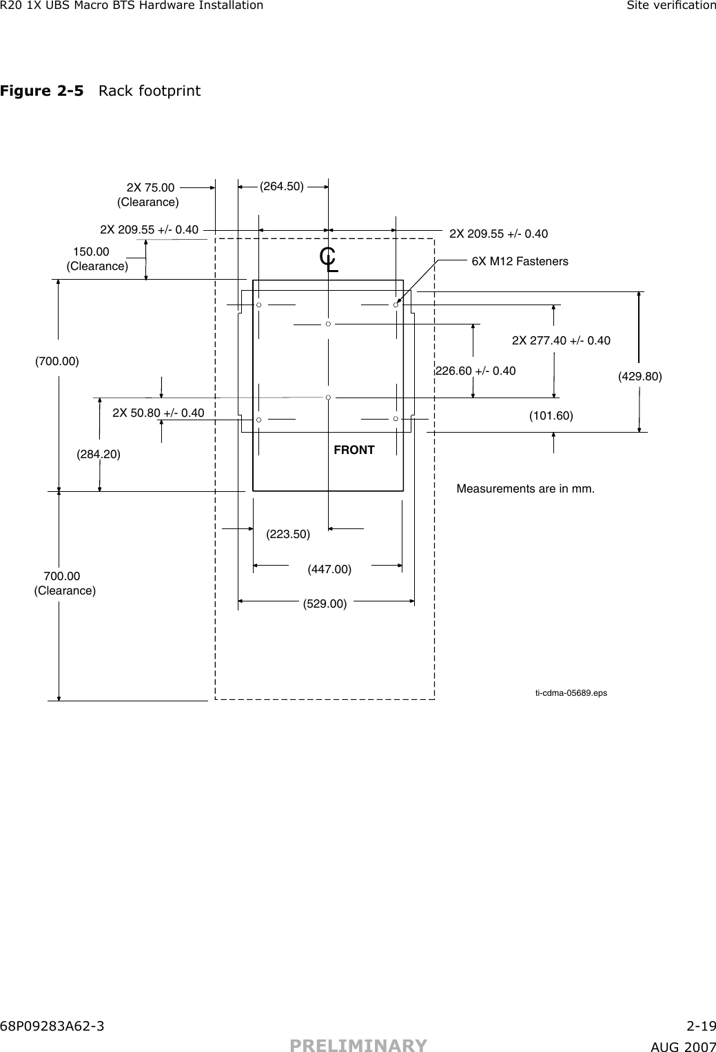 R20 1X UBS Macro B T S Hardw are Installation Site v ericationFigure 2 -5 R ack footprintti-cdma-05689.eps(264.50)   2X 75.00(Clearance)6X M12 Fasteners(429.80)(284.20)(700.00)   700.00 (Clearance) (529.00)(447.00)(223.50)(101.60)2X 209.55 +/- 0.40226.60 +/- 0.402X 277.40 +/- 0.402X 50.80 +/- 0.40  150.00(Clearance)2X 209.55 +/- 0.40FRONTMeasurements are in mm.CL68P09283A62 -3 2 -19PRELIMINARY A UG 2007