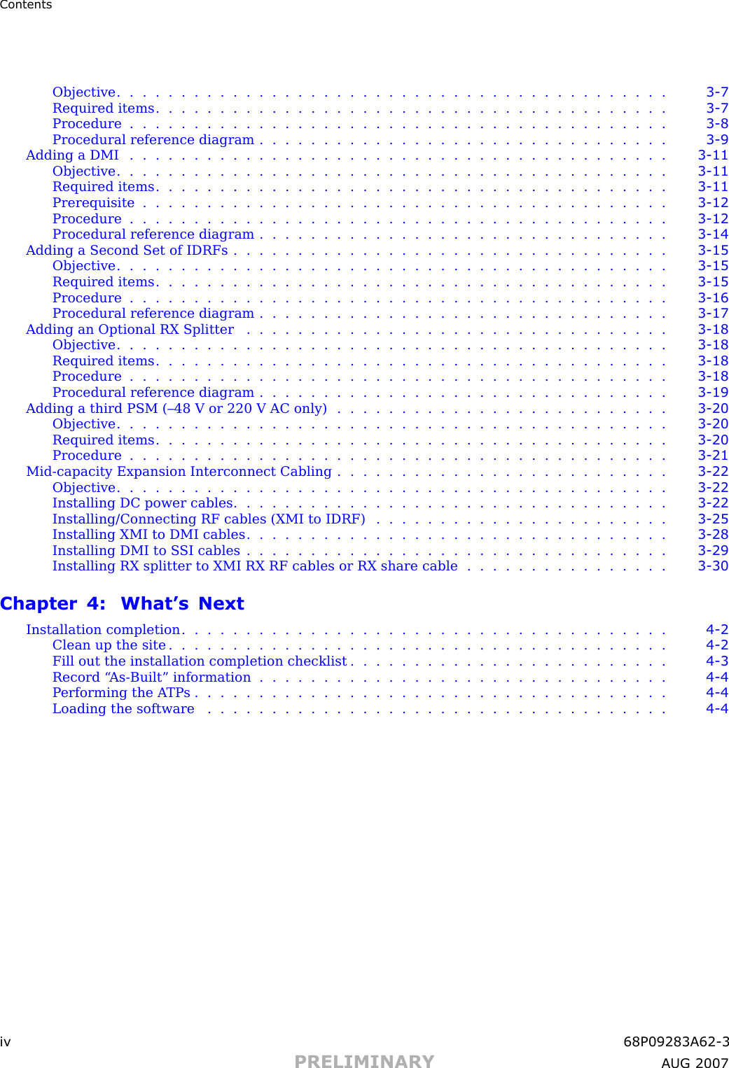 ContentsObjective ........................................... 3 - 7Required items ........................................ 3 - 7Procedure .......................................... 3 - 8Procedural reference diagram . . . . . . . . . . . . . . . . . . . . . . . . . . . . . . . . 3 - 9Adding a DMI .......................................... 3 - 11Objective ........................................... 3 - 11Required items ........................................ 3 - 11Prerequisite ......................................... 3 - 12Procedure .......................................... 3 - 12Procedural reference diagram . . . . . . . . . . . . . . . . . . . . . . . . . . . . . . . . 3 - 14Adding a Second Set of IDRFs . . . . . . . . . . . . . . . . . . . . . . . . . . . . . . . . . . 3 - 15Objective ........................................... 3 - 15Required items ........................................ 3 - 15Procedure .......................................... 3 - 16Procedural reference diagram . . . . . . . . . . . . . . . . . . . . . . . . . . . . . . . . 3 - 17Adding an Optional RX Splitter . . . . . . . . . . . . . . . . . . . . . . . . . . . . . . . . . 3 - 18Objective ........................................... 3 - 18Required items ........................................ 3 - 18Procedure .......................................... 3 - 18Procedural reference diagram . . . . . . . . . . . . . . . . . . . . . . . . . . . . . . . . 3 - 19Adding a third PSM (–48 V or 220 V AC only) . . . . . . . . . . . . . . . . . . . . . . . . . . 3 - 20Objective ........................................... 3 - 20Required items ........................................ 3 - 20Procedure .......................................... 3 - 21Mid -capacity Expansion Interconnect Cabling . . . . . . . . . . . . . . . . . . . . . . . . . . 3 - 22Objective ........................................... 3 - 22Installing DC power cables . . . . . . . . . . . . . . . . . . . . . . . . . . . . . . . . . . 3 - 22Installing/Connecting RF cables (XMI to IDRF) . . . . . . . . . . . . . . . . . . . . . . . 3 - 25Installing XMI to DMI cables . . . . . . . . . . . . . . . . . . . . . . . . . . . . . . . . . 3 - 28Installing DMI to S SI cables . . . . . . . . . . . . . . . . . . . . . . . . . . . . . . . . . 3 - 29Installing RX splitter to XMI RX RF cables or RX share cable . . . . . . . . . . . . . . . . 3 - 30Chapter 4: What’s NextInstallation completion ...................................... 4 - 2Clean up the site ....................................... 4 - 2Fill out the installation completion checklist . . . . . . . . . . . . . . . . . . . . . . . . . 4 - 3Record “ As -Built” information . . . . . . . . . . . . . . . . . . . . . . . . . . . . . . . . 4 - 4Performing the ATP s..................................... 4 - 4Loading the software .................................... 4 - 4iv 68P09283A62 -3PRELIMINARY A UG 2007