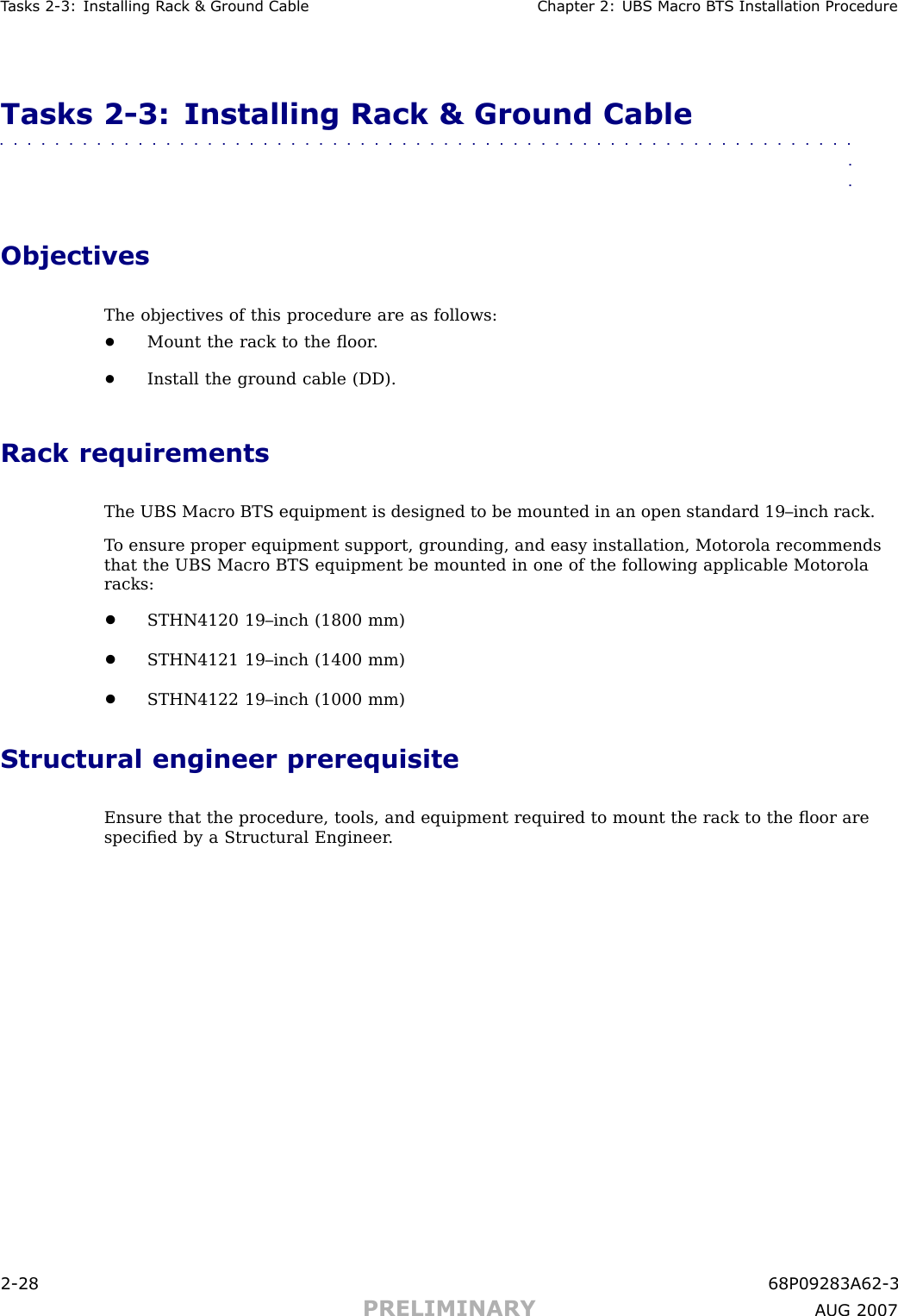 T asks 2 -3: Installing R ack &amp; Ground Cable Chapter 2: UBS Macro B T S Installation ProcedureTasks 2 -3: Installing Rack &amp; Ground Cable■■■■■■■■■■■■■■■■■■■■■■■■■■■■■■■■■■■■■■■■■■■■■■■■■■■■■■■■■■■■■■■■ObjectivesThe objectives of this procedure are as follows:•Mount the rack to the ﬂoor .•Install the ground cable (DD).Rack requirementsThe UBS Macro BTS equipment is designed to be mounted in an open standard 19–inch rack.T o ensure proper equipment support, grounding, and easy installation, Motorola recommendsthat the UBS Macro BTS equipment be mounted in one of the following applicable Motorolaracks:•STHN4120 19–inch (1800 mm)•STHN4121 19–inch (1400 mm)•STHN4122 19–inch (1000 mm)Structural engineer prerequisiteEnsure that the procedure, tools, and equipment required to mount the rack to the ﬂoor arespeciﬁed by a Structural Engineer .2 -28 68P09283A62 -3PRELIMINARY A UG 2007