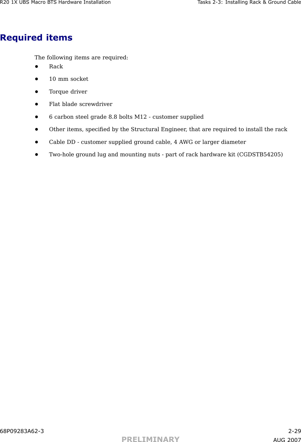 R20 1X UBS Macro B T S Hardw are Installation T asks 2 -3: Installing R ack &amp; Ground CableRequired itemsThe following items are required:•R ack•10 mm socket•T orque driver•Flat blade screwdriver•6 carbon steel grade 8.8 bolts M12 - customer supplied•Other items, speciﬁed by the Structural Engineer , that are required to install the rack•Cable DD - customer supplied ground cable, 4 A WG or larger diameter•T wo -hole ground lug and mounting nuts - part of rack hardware kit (CGDSTB54205)68P09283A62 -3 2 -29PRELIMINARY A UG 2007