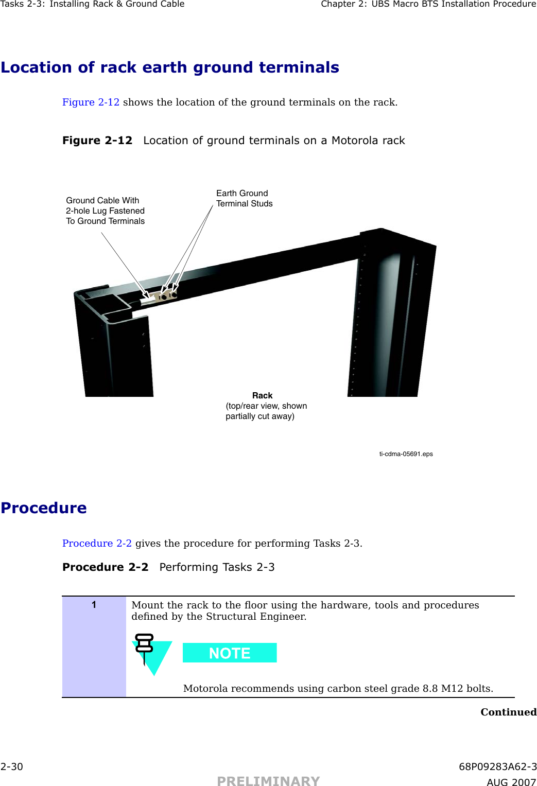 T asks 2 -3: Installing R ack &amp; Ground Cable Chapter 2: UBS Macro B T S Installation ProcedureLocation of rack earth ground terminalsFigure 2 -12 shows the location of the ground terminals on the rack.Figure 2 -12 Location of ground terminals on a Motorola r ackti-cdma-05691.epsEarth GroundTerminal StudsGround Cable With2-hole Lug Fastened To Ground Terminals           Rack(top/rear view, shownpartially cut away)ProcedureProcedure 2 -2 gives the procedure for performing T asks 2 -3.Procedure 2 -2 P erforming T asks 2 -31Mount the rack to the ﬂoor using the hardware, tools and proceduresdeﬁned by the Structural Engineer .Motorola recommends using carbon steel grade 8.8 M12 bolts.Continued2 -30 68P09283A62 -3PRELIMINARY A UG 2007