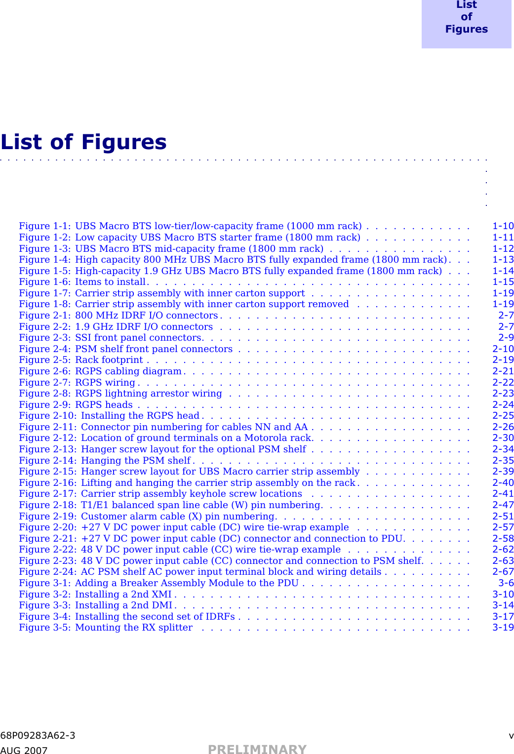 L i s to fF i g u r e sList of Figures■■■■■■■■■■■■■■■■■■■■■■■■■■■■■■■■■■■■■■■■■■■■■■■■■■■■■■■■■■■■■■■■■■Figure 1 -1: UBS Macro BTS low -tier/low -capacity frame (1000 mm rack) . . . . . . . . . . . . 1 - 10Figure 1 -2: Low capacity UBS Macro BTS starter frame (1800 mm rack) . . . . . . . . . . . . 1 - 11Figure 1 -3: UBS Macro BTS mid -capacity frame (1800 mm rack) . . . . . . . . . . . . . . . . 1 - 12Figure 1 -4: High capacity 800 MHz UBS Macro BTS fully expanded frame (1800 mm rack) . . . 1 - 13Figure 1 -5: High -capacity 1.9 GHz UBS Macro BTS fully expanded frame (1800 mm rack) . . . 1 - 14Figure 1 -6: Items to install . . . . . . . . . . . . . . . . . . . . . . . . . . . . . . . . . . . . 1 - 15Figure 1 -7: Carrier strip assembly with inner carton support . . . . . . . . . . . . . . . . . . 1 - 19Figure 1 -8: Carrier strip assembly with inner carton support removed . . . . . . . . . . . . . 1 - 19Figure 2 -1: 800 MHz IDRF I/O connectors . . . . . . . . . . . . . . . . . . . . . . . . . . . . 2 - 7Figure 2 -2: 1.9 GHz IDRF I/O connectors . . . . . . . . . . . . . . . . . . . . . . . . . . . . 2 - 7Figure 2 -3: S SI front panel connectors . . . . . . . . . . . . . . . . . . . . . . . . . . . . . . 2 - 9Figure 2 -4: PSM shelf front panel connectors . . . . . . . . . . . . . . . . . . . . . . . . . . 2 - 10Figure 2 -5: R ack footprint . . . . . . . . . . . . . . . . . . . . . . . . . . . . . . . . . . . . 2 - 19Figure 2 -6: RGPS cabling diagram . . . . . . . . . . . . . . . . . . . . . . . . . . . . . . . . 2 - 21Figure 2-7: RGPS wiring ..................................... 2 - 22Figure 2 -8: RGPS lightning arrestor wiring . . . . . . . . . . . . . . . . . . . . . . . . . . . 2 - 23Figure 2-9: RGPS heads ..................................... 2 - 24Figure 2 -10: Installing the RGPS head . . . . . . . . . . . . . . . . . . . . . . . . . . . . . . 2 - 25Figure 2 -11: Connector pin numbering for cables NN and AA . . . . . . . . . . . . . . . . . . 2 - 26Figure 2 -12: Location of ground terminals on a Motorola rack . . . . . . . . . . . . . . . . . . 2 - 30Figure 2 -13: Hanger screw layout for the optional PSM shelf . . . . . . . . . . . . . . . . . . 2 - 34Figure 2 -14: Hanging the PSM shelf . . . . . . . . . . . . . . . . . . . . . . . . . . . . . . . 2 - 35Figure 2 -15: Hanger screw layout for UBS Macro carrier strip assembly . . . . . . . . . . . . 2 - 39Figure 2 -16: Lifting and hanging the carrier strip assembly on the rack . . . . . . . . . . . . . 2 - 40Figure 2 -17: Carrier strip assembly keyhole screw locations . . . . . . . . . . . . . . . . . . 2 - 41Figure 2 -18: T1/E1 balanced span line cable (W) pin numbering . . . . . . . . . . . . . . . . . 2 - 47Figure 2 -19: Customer alarm cable (X) pin numbering . . . . . . . . . . . . . . . . . . . . . . 2 - 51Figure 2 -20: +27 V DC power input cable (DC) wire tie -wrap example . . . . . . . . . . . . . 2 - 57Figure 2 -21: +27 V DC power input cable (DC) connector and connection to PDU . . . . . . . . 2 - 58Figure 2 -22: 48 V DC power input cable (CC) wire tie -wrap example . . . . . . . . . . . . . . 2 - 62Figure 2 -23: 48 V DC power input cable (CC) connector and connection to PSM shelf . . . . . . 2 - 63Figure 2 -24: AC PSM shelf AC power input terminal block and wiring details . . . . . . . . . . 2 - 67Figure 3 -1: Adding a Breaker Assembly Module to the PDU . . . . . . . . . . . . . . . . . . . 3 - 6Figure 3 -2: Installing a 2nd XMI . . . . . . . . . . . . . . . . . . . . . . . . . . . . . . . . . 3 - 10Figure 3 -3: Installing a 2nd DMI . . . . . . . . . . . . . . . . . . . . . . . . . . . . . . . . . 3 - 14Figure 3 -4: Installing the second set of IDRFs . . . . . . . . . . . . . . . . . . . . . . . . . . 3 - 17Figure 3 -5: Mounting the RX splitter . . . . . . . . . . . . . . . . . . . . . . . . . . . . . . 3 - 1968P09283A62 -3 vA UG 2007 PRELIMINARY