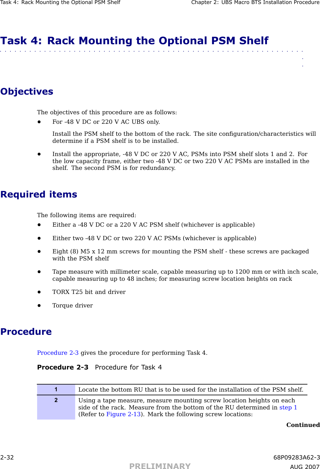 T ask 4: R ack Mounting the Optional PSM Shelf Chapter 2: UBS Macro B T S Installation ProcedureTask 4: Rack Mounting the Optional PSM Shelf■■■■■■■■■■■■■■■■■■■■■■■■■■■■■■■■■■■■■■■■■■■■■■■■■■■■■■■■■■■■■■■■ObjectivesThe objectives of this procedure are as follows:•F or -48 V DC or 220 V AC UBS only .Install the PSM shelf to the bottom of the rack. The site conﬁguration/characteristics willdetermine if a PSM shelf is to be installed.•Install the appropriate, -48 V DC or 220 V AC , PSMs into PSM shelf slots 1 and 2. F orthe low capacity frame, either two -48 V DC or two 220 V AC PSMs are installed in theshelf . The second PSM is for redundancy .Required itemsThe following items are required:•Either a -48 V DC or a 220 V AC PSM shelf (whichever is applicable)•Either two -48 V DC or two 220 V AC PSMs (whichever is applicable)•Eight (8) M5 x 12 mm screws for mounting the PSM shelf - these screws are packagedwith the PSM shelf•T ape measure with millimeter scale, capable measuring up to 1200 mm or with inch scale,capable measuring up to 48 inches; for measuring screw location heights on rack•TORX T25 bit and driver•T orque driverProcedureProcedure 2 -3 gives the procedure for performing T ask 4.Procedure 2 -3 Procedure for T ask 41Locate the bottom RU that is to be used for the installation of the PSM shelf .2Using a tape measure, measure mounting screw location heights on eachside of the rack. Measure from the bottom of the RU determined in step 1(Refer to Figure 2-13 ). Mark the following screw locations:Continued2 -32 68P09283A62 -3PRELIMINARY A UG 2007