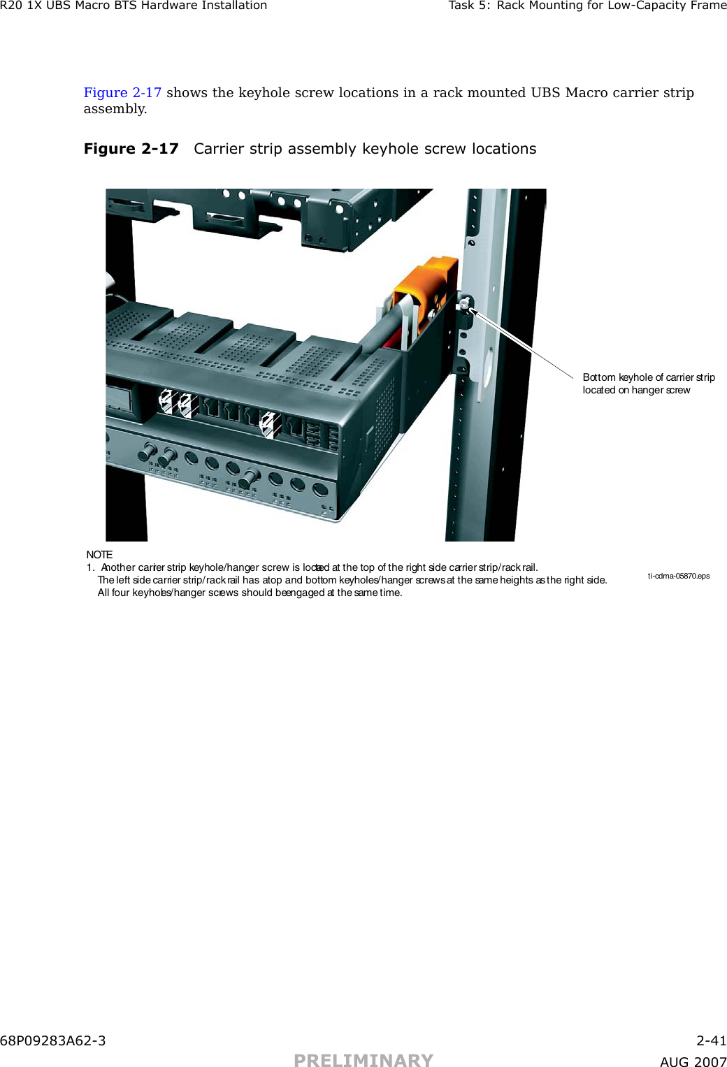 R20 1X UBS Macro B T S Hardw are Installation T ask 5: R ack Mounting for Low -Capacit y Fr ameFigure 2 -17 shows the keyhole screw locations in a rack mounted UBS Macro carrier stripassembly .Figure 2 -17 Carrier strip assembly k eyhole screw locationsti-cdma-05870.epsBottom keyhole of carrier strip located on hanger screw NOTE1.  Another carrier strip keyhole/hanger screw is located at the top of the right side carrier strip/rack rail.      The left side carrier strip/rack rail has a top and bottom keyholes/hanger screws at the same heights as the right side.      All four keyholes/hanger screws should be engaged at the same time.68P09283A62 -3 2 -41PRELIMINARY A UG 2007