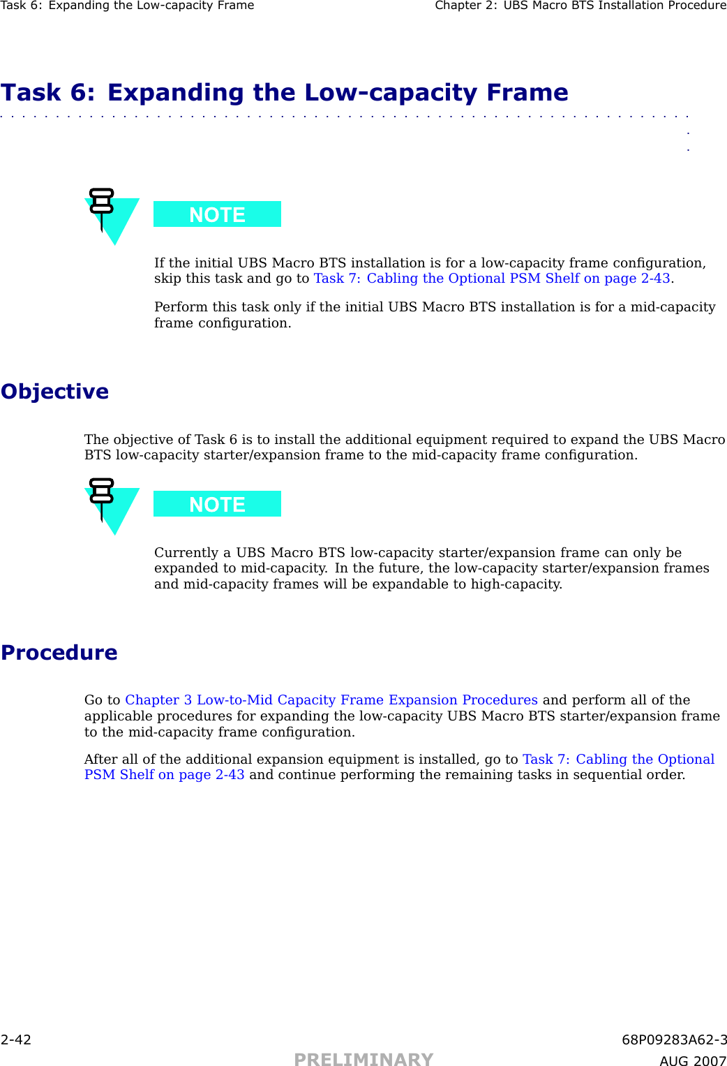 T ask 6: Expanding the Low -capacit y Fr ame Chapter 2: UBS Macro B T S Installation ProcedureTask 6: Expanding the Low -capacity Frame■■■■■■■■■■■■■■■■■■■■■■■■■■■■■■■■■■■■■■■■■■■■■■■■■■■■■■■■■■■■■■■■If the initial UBS Macro BTS installation is for a low -capacity frame conﬁguration,skip this task and go to T ask 7: Cabling the Optional PSM Shelf on page 2 - 43 .P erform this task only if the initial UBS Macro BTS installation is for a mid -capacityframe conﬁguration.ObjectiveThe objective of T ask 6 is to install the additional equipment required to expand the UBS MacroBTS low -capacity starter/expansion frame to the mid -capacity frame conﬁguration.Currently a UBS Macro BTS low -capacity starter/expansion frame can only beexpanded to mid -capacity . In the future, the low -capacity starter/expansion framesand mid -capacity frames will be expandable to high -capacity .ProcedureGo to Chapter 3 Low -to -Mid Capacity Frame Expansion Procedures and perform all of theapplicable procedures for expanding the low -capacity UBS Macro BTS starter/expansion frameto the mid -capacity frame conﬁguration.A fter all of the additional expansion equipment is installed, go to T ask 7: Cabling the OptionalPSM Shelf on page 2 - 43 and continue performing the remaining tasks in sequential order .2 -42 68P09283A62 -3PRELIMINARY A UG 2007