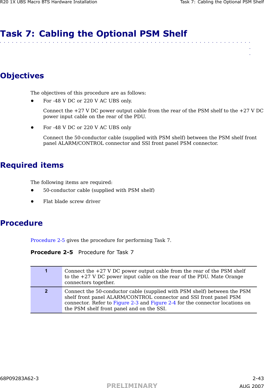 R20 1X UBS Macro B T S Hardw are Installation T ask 7: Cabling the Optional PSM ShelfTask 7: Cabling the Optional PSM Shelf■■■■■■■■■■■■■■■■■■■■■■■■■■■■■■■■■■■■■■■■■■■■■■■■■■■■■■■■■■■■■■■■ObjectivesThe objectives of this procedure are as follows:•F or -48 V DC or 220 V AC UBS only .Connect the +27 V DC power output cable from the rear of the PSM shelf to the +27 V DCpower input cable on the rear of the PDU .•F or -48 V DC or 220 V AC UBS onlyConnect the 50 -conductor cable (supplied with PSM shelf) between the PSM shelf frontpanel ALARM/CONTROL connector and S SI front panel PSM connector .Required itemsThe following items are required:•50 -conductor cable (supplied with PSM shelf)•Flat blade screw driverProcedureProcedure 2 -5 gives the procedure for performing T ask 7.Procedure 2 -5 Procedure for T ask 71Connect the +27 V DC power output cable from the rear of the PSM shelfto the +27 V DC power input cable on the rear of the PDU . Mate Orangeconnectors together .2Connect the 50-conductor cable (supplied with PSM shelf) between the PSMshelf front panel ALARM/CONTROL connector and S SI front panel PSMconnector . Refer to Figure 2-3 and Figure 2-4 for the connector locations onthe PSM shelf front panel and on the S SI.68P09283A62 -3 2 -43PRELIMINARY A UG 2007