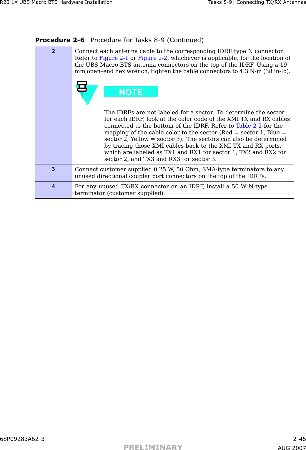 R20 1X UBS Macro B T S Hardw are Installation T asks 8 -9: Connecting TX/RX AntennasProcedure 2 -6 Procedure for T asks 8 -9 (Continued)2Connect each antenna cable to the corresponding IDRF type N connector .Refer to Figure 2-1 or Figure 2-2 , whichever is applicable, for the location ofthe UBS Macro BTS antenna connectors on the top of the IDRF . Using a 19mm open–end hex wrench, tighten the cable connectors to 4.3 N-m (38 in-lb).The IDRFs are not labeled for a sector . T o determine the sectorfor each IDRF , look at the color code of the XMI TX and RX cablesconnected to the bottom of the IDRF . Refer to T able 2-2 for themapping of the cable color to the sector (Red = sector 1, Blue =sector 2, Y ellow = sector 3). The sectors can also be determinedby tracing those XMI cables back to the XMI TX and RX ports,which are labeled as TX1 and RX1 for sector 1, TX2 and RX2 forsector 2, and TX3 and RX3 for sector 3.3Connect customer supplied 0.25 W , 50 Ohm, SMA-type terminators to anyunused directional coupler port connectors on the top of the IDRFs.4F or any unused TX/RX connector on an IDRF , install a 50 W N-typeterminator (customer supplied).68P09283A62 -3 2 -45PRELIMINARY A UG 2007