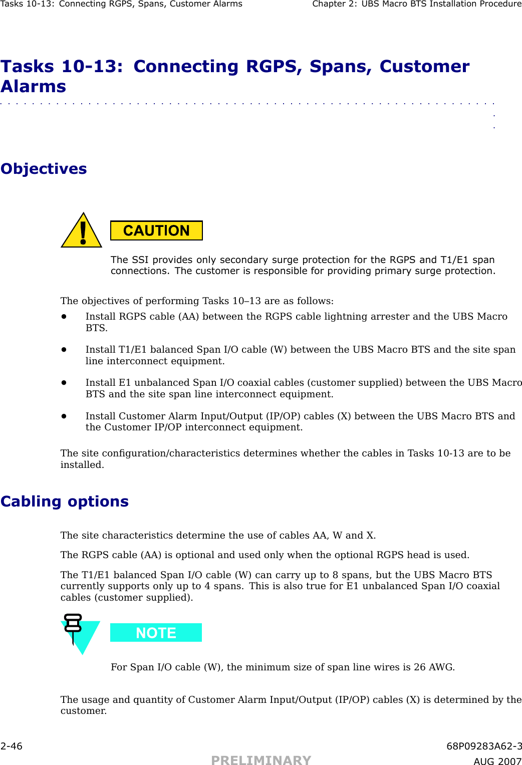 T asks 10 -13: Connecting RGPS , Spans, Customer Alarms Chapter 2: UBS Macro B T S Installation ProcedureTasks 10 -13: Connecting RGPS, Spans, CustomerAlarms■■■■■■■■■■■■■■■■■■■■■■■■■■■■■■■■■■■■■■■■■■■■■■■■■■■■■■■■■■■■■■■■ObjectivesThe S SI pro vides only secondary surge protection for the RGPS and T1/E1 spanconnections. The customer is responsible for pro viding primary surge protection.The objectives of performing T asks 10–13 are as follows:•Install RGPS cable (AA) between the RGPS cable lightning arrester and the UBS MacroBTS .•Install T1/E1 balanced Span I/O cable (W) between the UBS Macro BTS and the site spanline interconnect equipment.•Install E1 unbalanced Span I/O coaxial cables (customer supplied) between the UBS MacroBTS and the site span line interconnect equipment.•Install Customer Alarm Input/Output (IP/OP) cables (X) between the UBS Macro BTS andthe Customer IP/OP interconnect equipment.The site conﬁguration/characteristics determines whether the cables in T asks 10 -13 are to beinstalled.Cabling optionsThe site characteristics determine the use of cables AA, W and X.The RGPS cable (AA) is optional and used only when the optional RGPS head is used.The T1/E1 balanced Span I/O cable (W) can carry up to 8 spans, but the UBS Macro BTScurrently supports only up to 4 spans. This is also true for E1 unbalanced Span I/O coaxialcables (customer supplied).F or Span I/O cable (W), the minimum size of span line wires is 26 A WG .The usage and quantity of Customer Alarm Input/Output (IP/OP) cables (X) is determined by thecustomer .2 -46 68P09283A62 -3PRELIMINARY A UG 2007