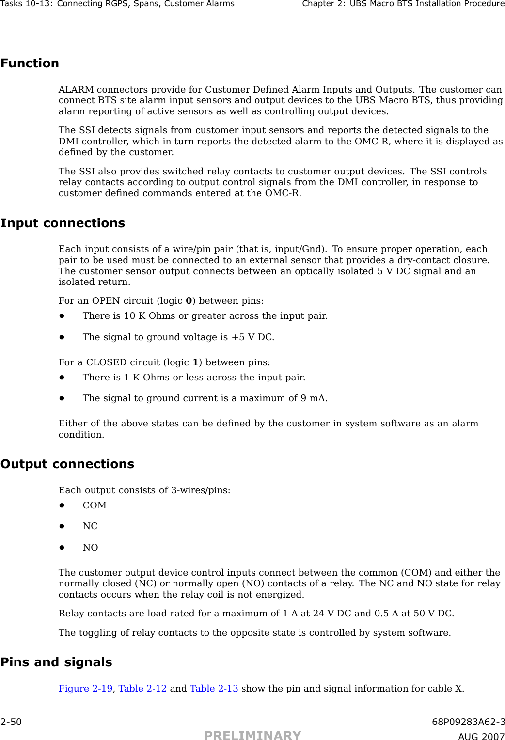 T asks 10 -13: Connecting RGPS , Spans, Customer Alarms Chapter 2: UBS Macro B T S Installation ProcedureFunctionALARM connectors provide for Customer Deﬁned Alarm Inputs and Outputs. The customer canconnect BTS site alarm input sensors and output devices to the UBS Macro BTS , thus providingalarm reporting of active sensors as well as controlling output devices.The S SI detects signals from customer input sensors and reports the detected signals to theDMI controller , which in turn reports the detected alarm to the OMC -R, where it is displayed asdeﬁned by the customer .The S SI also provides switched relay contacts to customer output devices. The S SI controlsrelay contacts according to output control signals from the DMI controller , in response tocustomer deﬁned commands entered at the OMC -R.Input connectionsEach input consists of a wire/pin pair (that is, input/Gnd). T o ensure proper operation, eachpair to be used must be connected to an external sensor that provides a dry -contact closure.The customer sensor output connects between an optically isolated 5 V DC signal and anisolated return.F or an OPEN circuit (logic 0) between pins:•There is 10 K Ohms or greater across the input pair .•The signal to ground voltage is +5 V DC .F or a CLOSED circuit (logic 1) between pins:•There is 1 K Ohms or less across the input pair .•The signal to ground current is a maximum of 9 mA.Either of the above states can be deﬁned by the customer in system software as an alarmcondition.Output connectionsEach output consists of 3 -wires/pins:•COM•NC•NOThe customer output device control inputs connect between the common (COM) and either thenormally closed (NC) or normally open (NO) contacts of a relay . The NC and NO state for relaycontacts occurs when the relay coil is not energized.Relay contacts are load rated for a maximum of 1 A at 24 V DC and 0.5 A at 50 V DC .The toggling of relay contacts to the opposite state is controlled by system software.Pins and signalsFigure 2 -19 ,T able 2 -12 and T able 2 -13 show the pin and signal information for cable X.2 -50 68P09283A62 -3PRELIMINARY A UG 2007