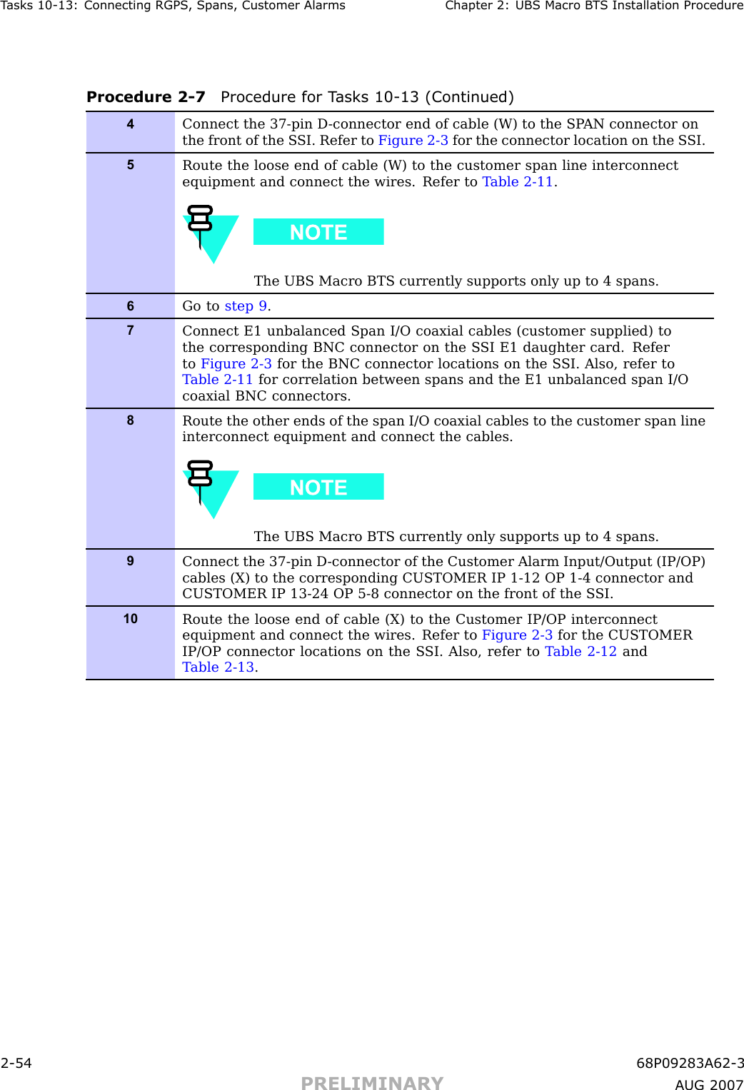 T asks 10 -13: Connecting RGPS , Spans, Customer Alarms Chapter 2: UBS Macro B T S Installation ProcedureProcedure 2 -7 Procedure for T asks 10 -13 (Continued)4Connect the 37-pin D -connector end of cable (W) to the SP AN connector onthe front of the S SI. Refer to Figure 2-3 for the connector location on the S SI.5Route the loose end of cable (W) to the customer span line interconnectequipment and connect the wires. Refer to T able 2-11 .The UBS Macro BTS currently supports only up to 4 spans.6Go to step 9 .7Connect E1 unbalanced Span I/O coaxial cables (customer supplied) tothe corresponding BNC connector on the S SI E1 daughter card. Referto Figure 2-3 for the BNC connector locations on the S SI. Also, refer toT able 2-11 for correlation between spans and the E1 unbalanced span I/Ocoaxial BNC connectors.8Route the other ends of the span I/O coaxial cables to the customer span lineinterconnect equipment and connect the cables.The UBS Macro BTS currently only supports up to 4 spans.9Connect the 37-pin D -connector of the Customer Alarm Input/Output (IP/OP)cables (X) to the corresponding CUSTOMER IP 1-12 OP 1-4 connector andCUSTOMER IP 13-24 OP 5-8 connector on the front of the S SI.10Route the loose end of cable (X) to the Customer IP/OP interconnectequipment and connect the wires. Refer to Figure 2-3 for the CUSTOMERIP/OP connector locations on the S SI. Also, refer to T able 2-12 andT able 2-13 .2 -54 68P09283A62 -3PRELIMINARY A UG 2007