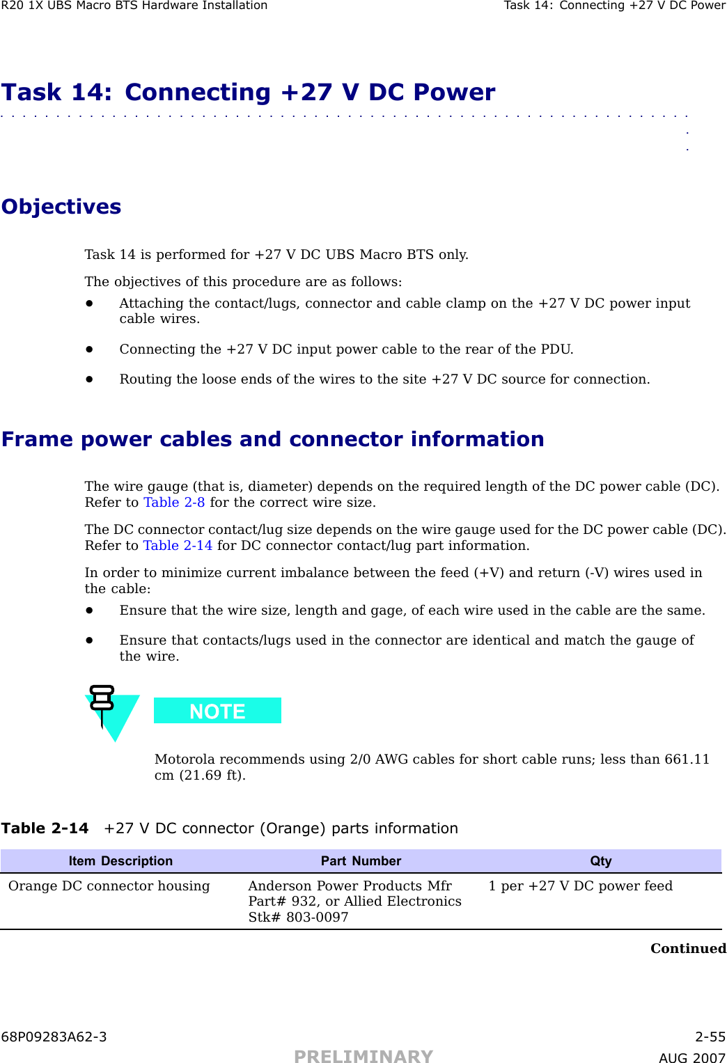 R20 1X UBS Macro B T S Hardw are Installation T ask 14: Connecting +27 V DC P owerTask 14: Connecting +27 V DC Power■■■■■■■■■■■■■■■■■■■■■■■■■■■■■■■■■■■■■■■■■■■■■■■■■■■■■■■■■■■■■■■■ObjectivesT ask 14 is performed for +27 V DC UBS Macro BTS only .The objectives of this procedure are as follows:•A ttaching the contact/lugs, connector and cable clamp on the +27 V DC power inputcable wires.•Connecting the +27 V DC input power cable to the rear of the PDU .•Routing the loose ends of the wires to the site +27 V DC source for connection.Frame power cables and connector informationThe wire gauge (that is, diameter) depends on the required length of the DC power cable (DC).Refer to T able 2 -8 for the correct wire size.The DC connector contact/lug size depends on the wire gauge used for the DC power cable (DC).Refer to T able 2 -14 for DC connector contact/lug part information.In order to minimize current imbalance between the feed (+V) and return ( -V) wires used inthe cable:•Ensure that the wire size, length and gage, of each wire used in the cable are the same.•Ensure that contacts/lugs used in the connector are identical and match the gauge ofthe wire.Motorola recommends using 2/0 A WG cables for short cable runs; less than 661.11cm (21.69 ft).Table 2 -14 +27 V DC connector (Or ange) parts informationItem Description Part NumberQtyOrange DC connector housing Anderson P ower Products MfrP art# 932, or Allied ElectronicsStk# 803-00971 per +27 V DC power feedContinued68P09283A62 -3 2 -55PRELIMINARY A UG 2007