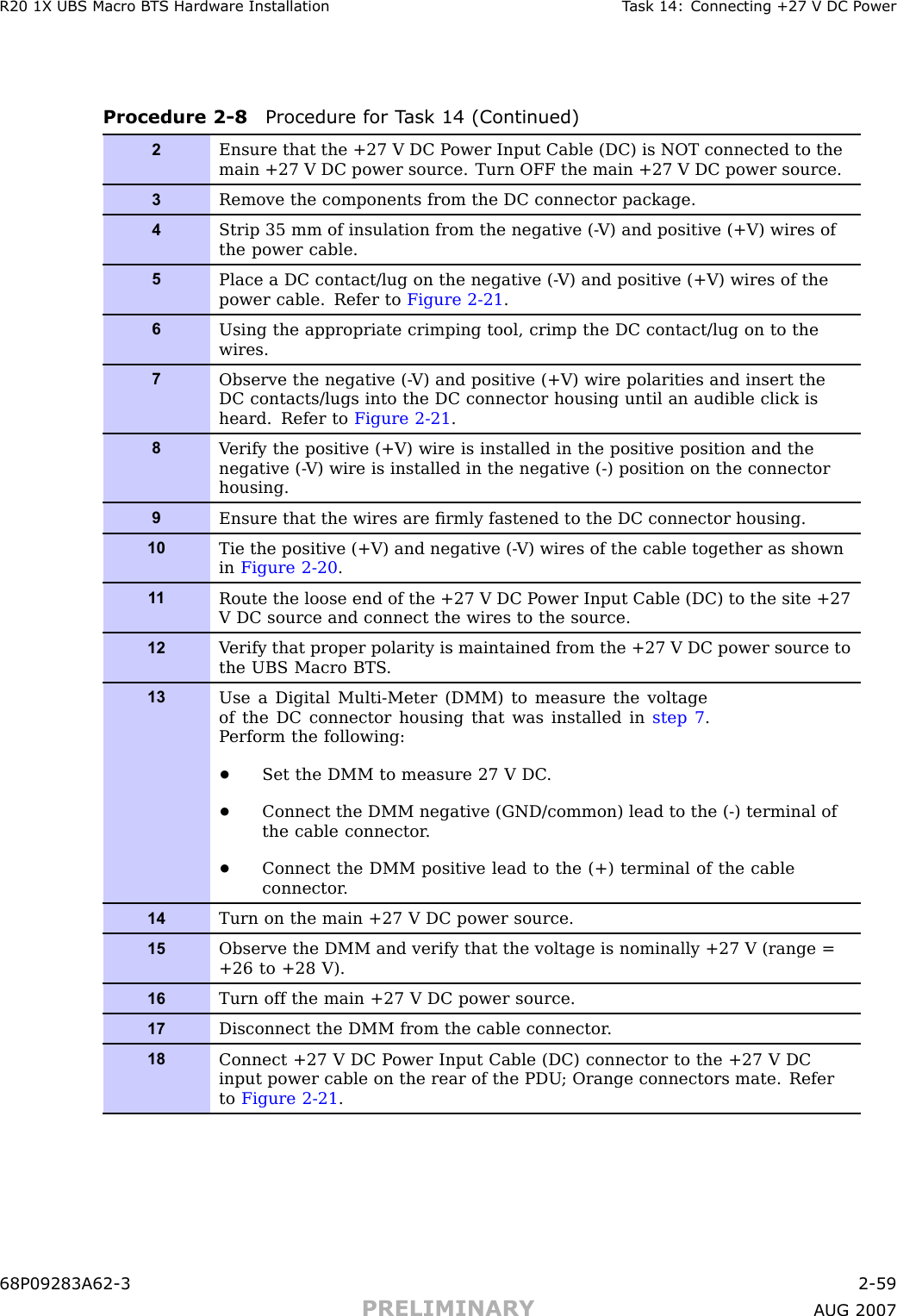 R20 1X UBS Macro B T S Hardw are Installation T ask 14: Connecting +27 V DC P owerProcedure 2 -8 Procedure for T ask 14 (Continued)2Ensure that the +27 V DC P ower Input Cable (DC) is NOT connected to themain +27 V DC power source. Turn OFF the main +27 V DC power source.3Remove the components from the DC connector package.4Strip 35 mm of insulation from the negative (- V) and positive (+V) wires ofthe power cable.5Place a DC contact/lug on the negative (- V) and positive (+V) wires of thepower cable. Refer to Figure 2-21 .6Using the appropriate crimping tool, crimp the DC contact/lug on to thewires.7Observe the negative (- V) and positive (+V) wire polarities and insert theDC contacts/lugs into the DC connector housing until an audible click isheard. Refer to Figure 2-21 .8V erify the positive (+V) wire is installed in the positive position and thenegative (- V) wire is installed in the negative (-) position on the connectorhousing.9Ensure that the wires are ﬁrmly fastened to the DC connector housing.10Tie the positive (+V) and negative (- V) wires of the cable together as shownin Figure 2-20 .1 1Route the loose end of the +27 V DC P ower Input Cable (DC) to the site +27V DC source and connect the wires to the source.12V erify that proper polarity is maintained from the +27 V DC power source tothe UBS Macro BTS .13Use a Digital Multi-Meter (DMM) to measure the voltageof the DC connector housing that was installed in step 7 .P erform the following:•Set the DMM to measure 27 V DC .•Connect the DMM negative (GND/common) lead to the (-) terminal ofthe cable connector .•Connect the DMM positive lead to the (+) terminal of the cableconnector .14Turn on the main +27 V DC power source.15Observe the DMM and verify that the voltage is nominally +27 V (range =+26 to +28 V).16Turn off the main +27 V DC power source.17Disconnect the DMM from the cable connector .18Connect +27 V DC P ower Input Cable (DC) connector to the +27 V DCinput power cable on the rear of the PDU ; Orange connectors mate. Referto Figure 2-21 .68P09283A62 -3 2 -59PRELIMINARY A UG 2007