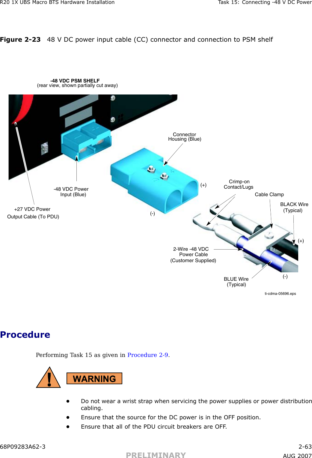 R20 1X UBS Macro B T S Hardw are Installation T ask 15: Connecting -48 V DC P owerFigure 2 -23 48 V DC power input cable (CC) connector and connection to PSM shelfti-cdma-05696.eps-48 VDC PSM SHELF(rear view, shown partially cut away)ConnectorHousing (Blue)(+)(-)(-)???Crimp-onContact/Lugs-48 VDC PowerInput (Blue)(+)2-Wire -48 VDCPower Cable(Customer Supplied)BLACK Wire(Typical)BLUE Wire(Typical)+27 VDC PowerOutput Cable (To PDU)Cable ClampProcedureP erforming T ask 15 as given in Procedure 2 -9 .•Do not wear a wrist str ap when servicing the power supplies or power distributioncabling.•Ensure that the source for the DC power is in the OFF position.•Ensure that all of the PDU circuit break ers are OFF .68P09283A62 -3 2 -63PRELIMINARY A UG 2007