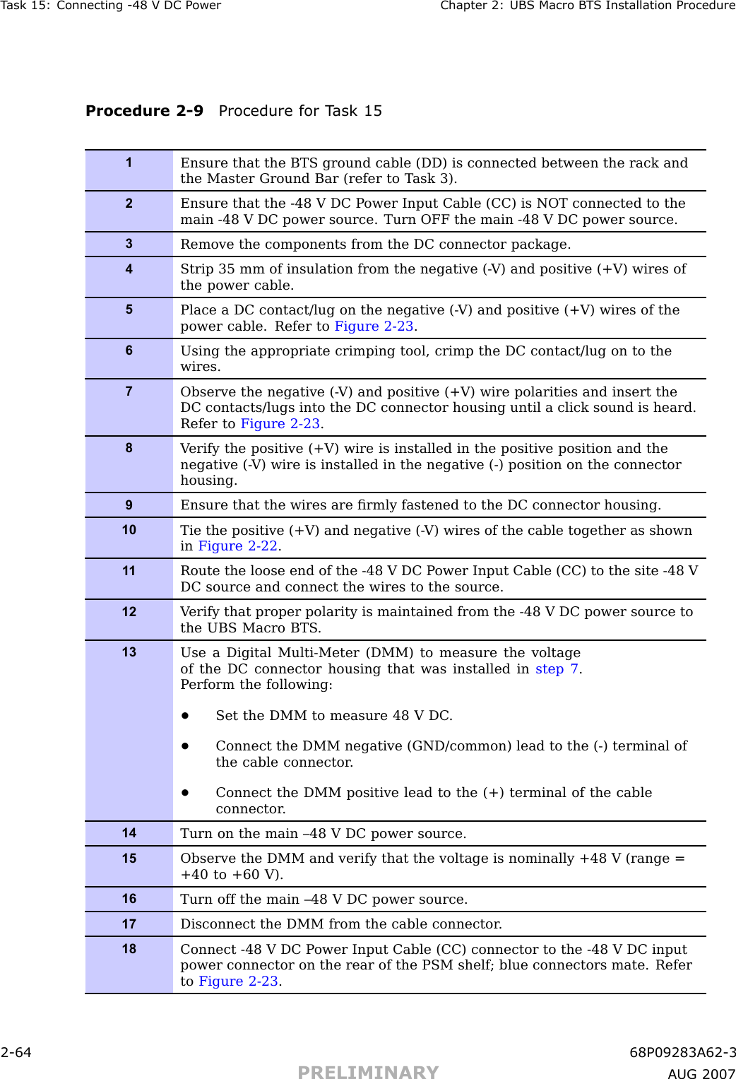 T ask 15: Connecting -48 V DC P ower Chapter 2: UBS Macro B T S Installation ProcedureProcedure 2 -9 Procedure for T ask 151Ensure that the BTS ground cable (DD) is connected between the rack andthe Master Ground Bar (refer to T ask 3).2Ensure that the -48 V DC P ower Input Cable (CC) is NOT connected to themain -48 V DC power source. Turn OFF the main -48 V DC power source.3Remove the components from the DC connector package.4Strip 35 mm of insulation from the negative (- V) and positive (+V) wires ofthe power cable.5Place a DC contact/lug on the negative (- V) and positive (+V) wires of thepower cable. Refer to Figure 2-23 .6Using the appropriate crimping tool, crimp the DC contact/lug on to thewires.7Observe the negative (- V) and positive (+V) wire polarities and insert theDC contacts/lugs into the DC connector housing until a click sound is heard.Refer to Figure 2-23 .8V erify the positive (+V) wire is installed in the positive position and thenegative (- V) wire is installed in the negative (-) position on the connectorhousing.9Ensure that the wires are ﬁrmly fastened to the DC connector housing.10Tie the positive (+V) and negative (- V) wires of the cable together as shownin Figure 2-22 .1 1Route the loose end of the -48 V DC P ower Input Cable (CC) to the site -48 VDC source and connect the wires to the source.12V erify that proper polarity is maintained from the -48 V DC power source tothe UBS Macro BTS .13Use a Digital Multi-Meter (DMM) to measure the voltageof the DC connector housing that was installed in step 7 .P erform the following:•Set the DMM to measure 48 V DC .•Connect the DMM negative (GND/common) lead to the (-) terminal ofthe cable connector .•Connect the DMM positive lead to the (+) terminal of the cableconnector .14Turn on the main –48 V DC power source.15Observe the DMM and verify that the voltage is nominally +48 V (range =+40 to +60 V).16Turn off the main –48 V DC power source.17Disconnect the DMM from the cable connector .18Connect -48 V DC P ower Input Cable (CC) connector to the -48 V DC inputpower connector on the rear of the PSM shelf; blue connectors mate. Referto Figure 2-23 .2 -64 68P09283A62 -3PRELIMINARY A UG 2007