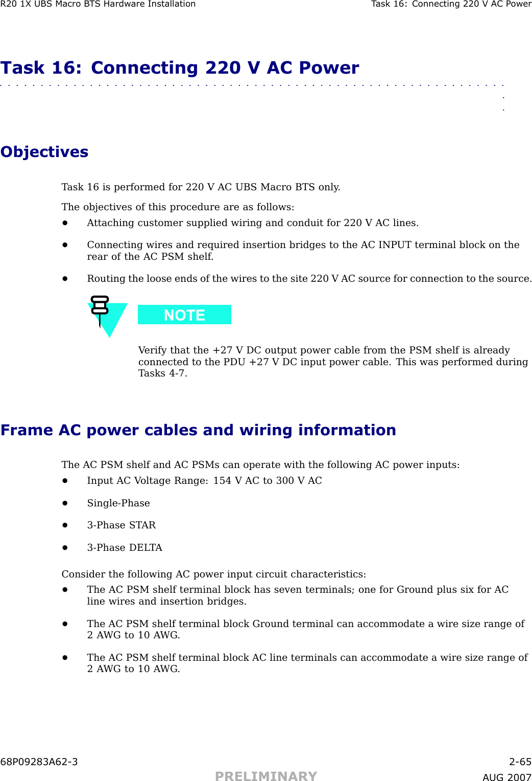 R20 1X UBS Macro B T S Hardw are Installation T ask 16: Connecting 220 V AC P owerTask 16: Connecting 220 V AC Power■■■■■■■■■■■■■■■■■■■■■■■■■■■■■■■■■■■■■■■■■■■■■■■■■■■■■■■■■■■■■■■■ObjectivesT ask 16 is performed for 220 V AC UBS Macro BTS only .The objectives of this procedure are as follows:•A ttaching customer supplied wiring and conduit for 220 V AC lines.•Connecting wires and required insertion bridges to the AC INP UT terminal block on therear of the AC PSM shelf .•Routing the loose ends of the wires to the site 220 V AC source for connection to the source.V erify that the +27 V DC output power cable from the PSM shelf is alreadyconnected to the PDU +27 V DC input power cable. This was performed duringT asks 4 -7.Frame AC power cables and wiring informationThe AC PSM shelf and AC PSMs can operate with the following AC power inputs:•Input AC V oltage R ange: 154 V AC to 300 V AC•Single -Phase•3 -Phase ST AR•3 -Phase DEL T AConsider the following AC power input circuit characteristics:•The AC PSM shelf terminal block has seven terminals; one for Ground plus six for ACline wires and insertion bridges.•The AC PSM shelf terminal block Ground terminal can accommodate a wire size range of2 A WG to 10 A WG .•The AC PSM shelf terminal block AC line terminals can accommodate a wire size range of2 A WG to 10 A WG .68P09283A62 -3 2 -65PRELIMINARY A UG 2007