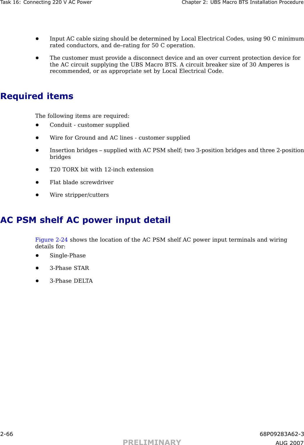 T ask 16: Connecting 220 V AC P ower Chapter 2: UBS Macro B T S Installation Procedure•Input AC cable sizing should be determined by Local Electrical Codes, using 90 C minimumrated conductors, and de–rating for 50 C operation.•The customer must provide a disconnect device and an over current protection device forthe AC circuit supplying the UBS Macro BTS . A circuit breaker size of 30 Amperes isrecommended, or as appropriate set by Local Electrical Code.Required itemsThe following items are required:•Conduit - customer supplied•W ire for Ground and AC lines - customer supplied•Insertion bridges – supplied with AC PSM shelf; two 3 -position bridges and three 2 -positionbridges•T20 TORX bit with 12 -inch extension•Flat blade screwdriver•W ire stripper/cuttersAC PSM shelf AC power input detailFigure 2 -24 shows the location of the AC PSM shelf AC power input terminals and wiringdetails for:•Single -Phase•3 -Phase ST AR•3 -Phase DEL T A2 -66 68P09283A62 -3PRELIMINARY A UG 2007