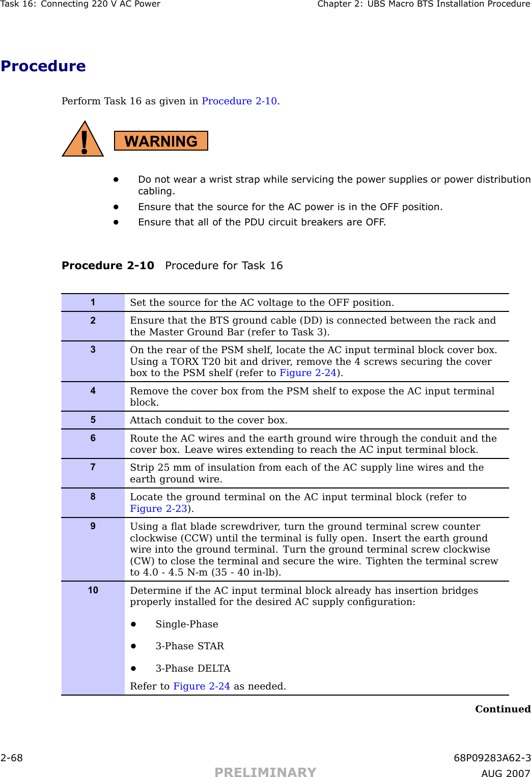 T ask 16: Connecting 220 V AC P ower Chapter 2: UBS Macro B T S Installation ProcedureProcedureP erform T ask 16 as given in Procedure 2 -10 .•Do not wear a wrist str ap while servicing the power supplies or power distributioncabling.•Ensure that the source for the AC power is in the OFF position.•Ensure that all of the PDU circuit break ers are OFF .Procedure 2 -10 Procedure for T ask 161Set the source for the AC voltage to the OFF position.2Ensure that the BTS ground cable (DD) is connected between the rack andthe Master Ground Bar (refer to T ask 3).3On the rear of the PSM shelf , locate the AC input terminal block cover box.Using a TORX T20 bit and driver , remove the 4 screws securing the coverbox to the PSM shelf (refer to Figure 2-24 ).4Remove the cover box from the PSM shelf to expose the AC input terminalblock.5A ttach conduit to the cover box.6Route the AC wires and the earth ground wire through the conduit and thecover box. Leave wires extending to reach the AC input terminal block.7Strip 25 mm of insulation from each of the AC supply line wires and theearth ground wire.8Locate the ground terminal on the AC input terminal block (refer toFigure 2-23 ).9Using a ﬂat blade screwdriver , turn the ground terminal screw counterclockwise (CCW) until the terminal is fully open. Insert the earth groundwire into the ground terminal. Turn the ground terminal screw clockwise(CW) to close the terminal and secure the wire. Tighten the terminal screwto 4.0 - 4.5 N-m (35 - 40 in-lb).10Determine if the AC input terminal block already has insertion bridgesproperly installed for the desired AC supply conﬁguration:•Single-Phase•3-Phase ST AR•3-Phase DEL T ARefer to Figure 2-24 as needed.Continued2 -68 68P09283A62 -3PRELIMINARY A UG 2007