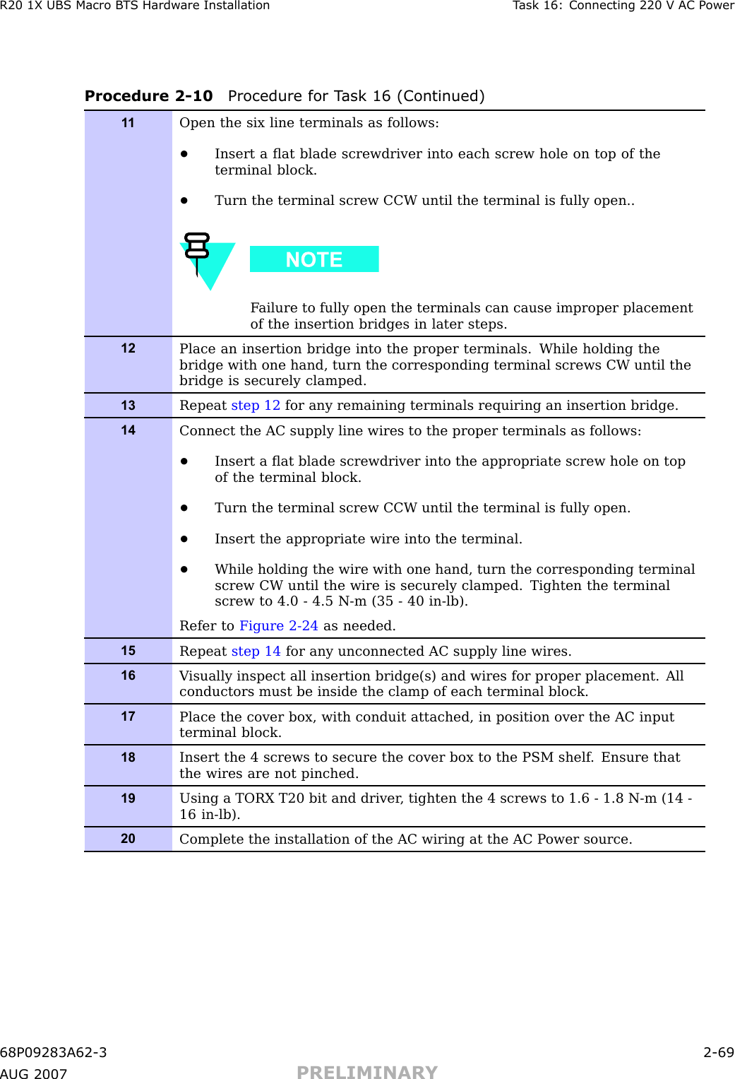 R20 1X UBS Macro B T S Hardw are Installation T ask 16: Connecting 220 V AC P owerProcedure 2 -10 Procedure for T ask 16 (Continued)1 1Open the six line terminals as follows:•Insert a ﬂat blade screwdriver into each screw hole on top of theterminal block.•Turn the terminal screw CCW until the terminal is fully open..F ailure to fully open the terminals can cause improper placementof the insertion bridges in later steps.12Place an insertion bridge into the proper terminals. While holding thebridge with one hand, turn the corresponding terminal screws CW until thebridge is securely clamped.13Repeat step 12 for any remaining terminals requiring an insertion bridge.14Connect the AC supply line wires to the proper terminals as follows:•Insert a ﬂat blade screwdriver into the appropriate screw hole on topof the terminal block.•Turn the terminal screw CCW until the terminal is fully open.•Insert the appropriate wire into the terminal.•While holding the wire with one hand, turn the corresponding terminalscrew CW until the wire is securely clamped. Tighten the terminalscrew to 4.0 - 4.5 N-m (35 - 40 in-lb).Refer to Figure 2-24 as needed.15Repeat step 14 for any unconnected AC supply line wires.16V isually inspect all insertion bridge(s) and wires for proper placement. Allconductors must be inside the clamp of each terminal block.17Place the cover box, with conduit attached, in position over the AC inputterminal block.18Insert the 4 screws to secure the cover box to the PSM shelf . Ensure thatthe wires are not pinched.19Using a TORX T20 bit and driver , tighten the 4 screws to 1.6 - 1.8 N-m (14 -16 in-lb).20Complete the installation of the AC wiring at the AC P ower source.68P09283A62 -3 2 -69A UG 2007 PRELIMINARY