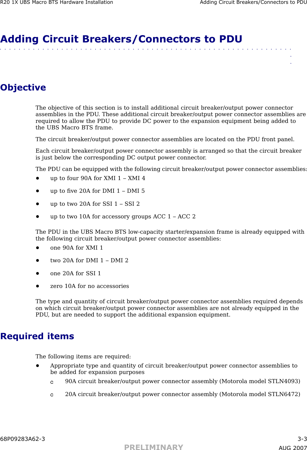 R20 1X UBS Macro B T S Hardw are Installation Adding Circuit Break ers/Connectors to PDUAdding Circuit Breakers/Connectors to PDU■■■■■■■■■■■■■■■■■■■■■■■■■■■■■■■■■■■■■■■■■■■■■■■■■■■■■■■■■■■■■■■■ObjectiveThe objective of this section is to install additional circuit breaker/output power connectorassemblies in the PDU . These additional circuit breaker/output power connector assemblies arerequired to allow the PDU to provide DC power to the expansion equipment being added tothe UBS Macro BTS frame.The circuit breaker/output power connector assemblies are located on the PDU front panel.Each circuit breaker/output power connector assembly is arranged so that the circuit breakeris just below the corresponding DC output power connector .The PDU can be equipped with the following circuit breaker/output power connector assemblies:•up to four 90A for XMI 1 – XMI 4•up to ﬁve 20A for DMI 1 – DMI 5•up to two 20A for S SI 1 – S SI 2•up to two 10A for accessory groups ACC 1 – ACC 2The PDU in the UBS Macro BTS low -capacity starter/expansion frame is already equipped withthe following circuit breaker/output power connector assemblies:•one 90A for XMI 1•two 20A for DMI 1 – DMI 2•one 20A for S SI 1•zero 10A for no accessoriesThe type and quantity of circuit breaker/output power connector assemblies required dependson which circuit breaker/output power connector assemblies are not already equipped in thePDU , but are needed to support the additional expansion equipment.Required itemsThe following items are required:•Appropriate type and quantity of circuit breaker/output power connector assemblies tobe added for expansion purposes90A circuit breaker/output power connector assembly (Motorola model STLN4093)20A circuit breaker/output power connector assembly (Motorola model STLN6472)68P09283A62 -3 3 -3PRELIMINARY A UG 2007