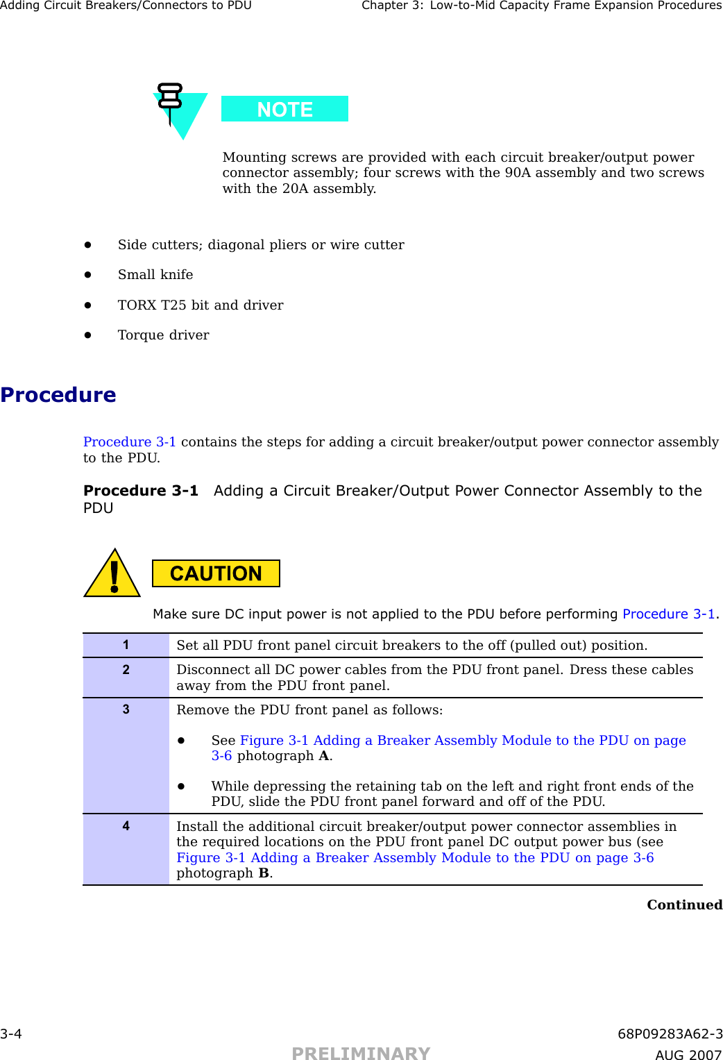 Adding Circuit Break ers/Connectors to PDU Chapter 3: Low -to -Mid Capacit y Fr ame Expansion ProceduresMounting screws are provided with each circuit breaker/output powerconnector assembly; four screws with the 90A assembly and two screwswith the 20A assembly .•Side cutters; diagonal pliers or wire cutter•Small knife•TORX T25 bit and driver•T orque driverProcedureProcedure 3 -1 contains the steps for adding a circuit breaker/output power connector assemblyto the PDU .Procedure 3 -1 Adding a Circuit Break er/Output P ower Connector Assembly to thePDUMak e sure DC input power is not applied to the PDU before performing Procedure 3 -1 .1Set all PDU front panel circuit breakers to the off (pulled out) position.2Disconnect all DC power cables from the PDU front panel. Dress these cablesaway from the PDU front panel.3Remove the PDU front panel as follows:•See Figure 3-1 Adding a Breaker Assembly Module to the PDU on page3- 6 photograph A.•While depressing the retaining tab on the left and right front ends of thePDU , slide the PDU front panel forward and off of the PDU .4Install the additional circuit breaker/output power connector assemblies inthe required locations on the PDU front panel DC output power bus (seeFigure 3-1 Adding a Breaker Assembly Module to the PDU on page 3- 6photograph B.Continued3 -4 68P09283A62 -3PRELIMINARY A UG 2007