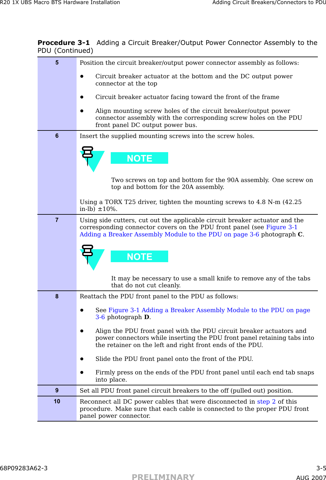 R20 1X UBS Macro B T S Hardw are Installation Adding Circuit Break ers/Connectors to PDUProcedure 3 -1 Adding a Circuit Break er/Output P ower Connector Assembly to thePDU (Continued)5P osition the circuit breaker/output power connector assembly as follows:•Circuit breaker actuator at the bottom and the DC output powerconnector at the top•Circuit breaker actuator facing toward the front of the frame•Align mounting screw holes of the circuit breaker/output powerconnector assembly with the corresponding screw holes on the PDUfront panel DC output power bus.6Insert the supplied mounting screws into the screw holes.T wo screws on top and bottom for the 90A assembly . One screw ontop and bottom for the 20A assembly .Using a TORX T25 driver , tighten the mounting screws to 4.8 N-m (42.25in-lb) ±10%.7Using side cutters, cut out the applicable circuit breaker actuator and thecorresponding connector covers on the PDU front panel (see Figure 3-1Adding a Breaker Assembly Module to the PDU on page 3- 6 photograph C.It may be necessary to use a small knife to remove any of the tabsthat do not cut cleanly .8Reattach the PDU front panel to the PDU as follows:•See Figure 3-1 Adding a Breaker Assembly Module to the PDU on page3- 6 photograph D.•Align the PDU front panel with the PDU circuit breaker actuators andpower connectors while inserting the PDU front panel retaining tabs intothe retainer on the left and right front ends of the PDU .•Slide the PDU front panel onto the front of the PDU .•Firmly press on the ends of the PDU front panel until each end tab snapsinto place.9Set all PDU front panel circuit breakers to the off (pulled out) position.10Reconnect all DC power cables that were disconnected in step 2 of thisprocedure. Make sure that each cable is connected to the proper PDU frontpanel power connector .68P09283A62 -3 3 -5PRELIMINARY A UG 2007