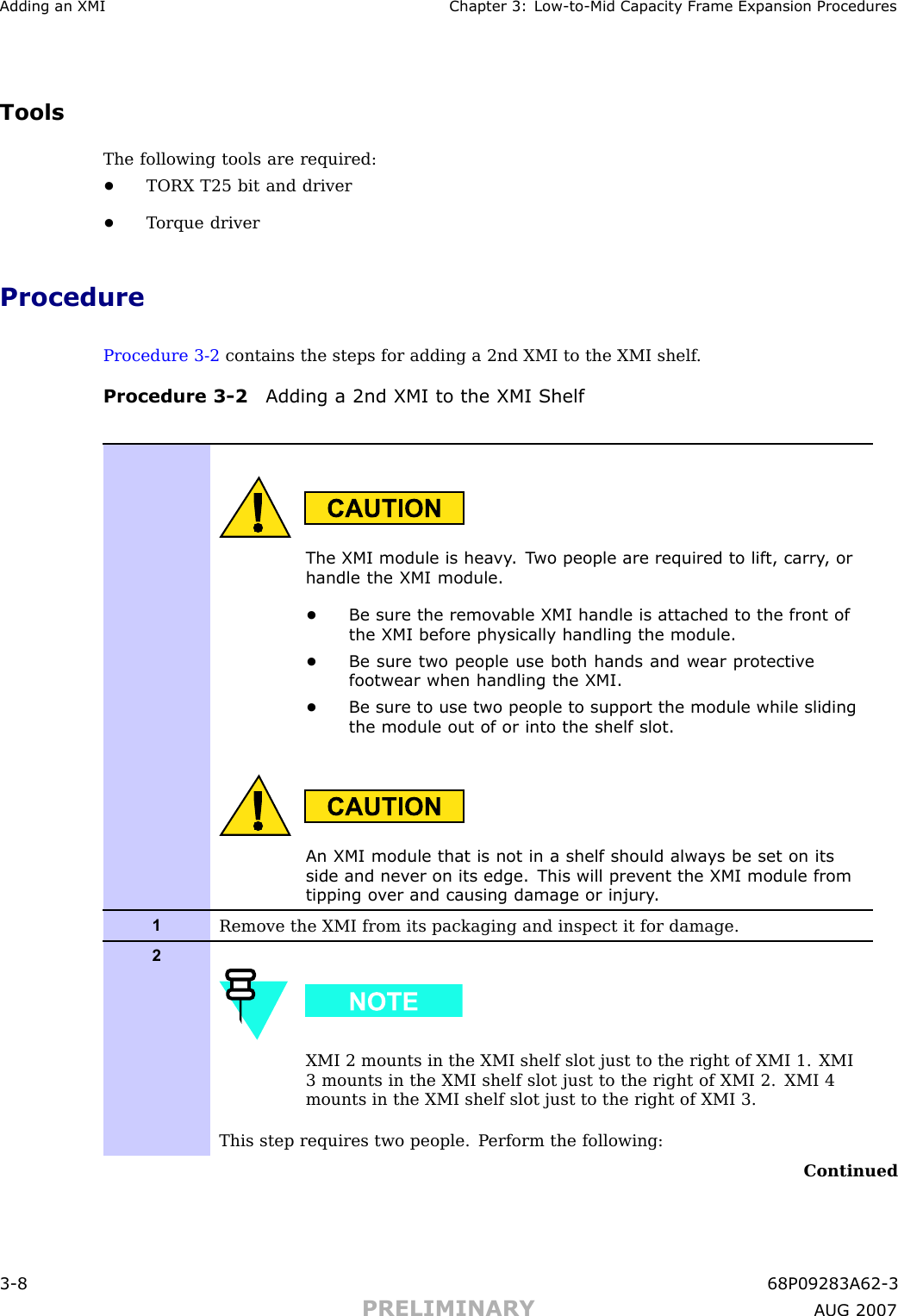 Adding an XMI Chapter 3: Low -to -Mid Capacit y Fr ame Expansion ProceduresToolsThe following tools are required:•TORX T25 bit and driver•T orque driverProcedureProcedure 3 -2 contains the steps for adding a 2nd XMI to the XMI shelf .Procedure 3 -2 Adding a 2nd XMI to the XMI ShelfThe XMI module is hea vy . T wo people are required to lift, carry , orhandle the XMI module.•Be sure the remo v able XMI handle is attached to the front ofthe XMI before ph ysically handling the module.•Be sure two people use both hands and wear protectiv efootwear when handling the XMI.•Be sure to use two people to support the module while slidingthe module out of or into the shelf slot.An XMI module that is not in a shelf should alw a ys be set on itsside and nev er on its edge. This will prev ent the XMI module fromtipping o v er and causing damage or injury .1Remove the XMI from its packaging and inspect it for damage.2XMI 2 mounts in the XMI shelf slot just to the right of XMI 1. XMI3 mounts in the XMI shelf slot just to the right of XMI 2. XMI 4mounts in the XMI shelf slot just to the right of XMI 3.This step requires two people. P erform the following:Continued3 -8 68P09283A62 -3PRELIMINARY A UG 2007