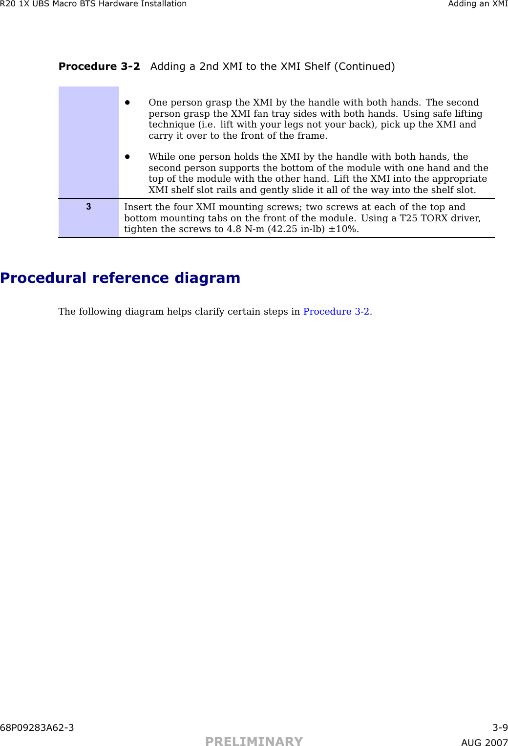 R20 1X UBS Macro B T S Hardw are Installation Adding an XMIProcedure 3 -2 Adding a 2nd XMI to the XMI Shelf (Continued)•One person grasp the XMI by the handle with both hands. The secondperson grasp the XMI fan tray sides with both hands. Using safe liftingtechnique (i.e. lift with your legs not your back), pick up the XMI andcarry it over to the front of the frame.•While one person holds the XMI by the handle with both hands, thesecond person supports the bottom of the module with one hand and thetop of the module with the other hand. Lift the XMI into the appropriateXMI shelf slot rails and gently slide it all of the way into the shelf slot.3Insert the four XMI mounting screws; two screws at each of the top andbottom mounting tabs on the front of the module. Using a T25 TORX driver ,tighten the screws to 4.8 N-m (42.25 in-lb) ±10%.Procedural reference diagramThe following diagram helps clarify certain steps in Procedure 3 -2 .68P09283A62 -3 3 -9PRELIMINARY A UG 2007