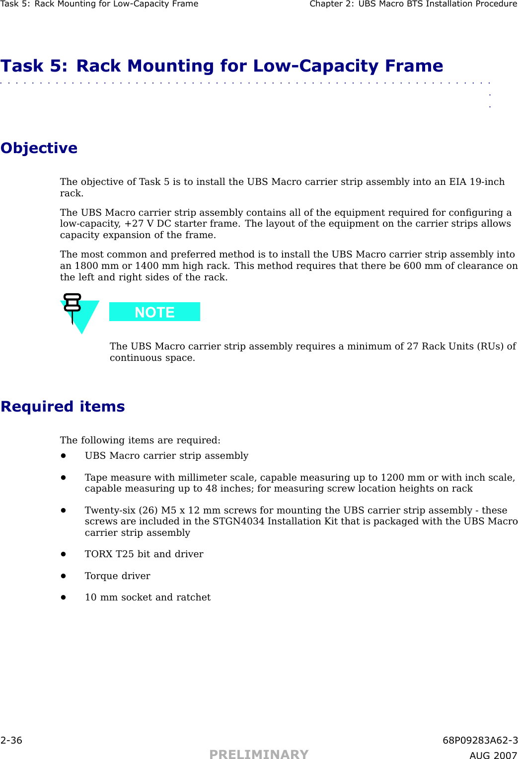 T ask 5: R ack Mounting for Low -Capacit y Fr ame Chapter 2: UBS Macro B T S Installation ProcedureTask 5: Rack Mounting for Low -Capacity Frame■■■■■■■■■■■■■■■■■■■■■■■■■■■■■■■■■■■■■■■■■■■■■■■■■■■■■■■■■■■■■■■■ObjectiveThe objective of T ask 5 is to install the UBS Macro carrier strip assembly into an EIA 19 -inchrack.The UBS Macro carrier strip assembly contains all of the equipment required for conﬁguring alow -capacity , +27 V DC starter frame. The layout of the equipment on the carrier strips allowscapacity expansion of the frame.The most common and preferred method is to install the UBS Macro carrier strip assembly intoan 1800 mm or 1400 mm high rack. This method requires that there be 600 mm of clearance onthe left and right sides of the rack.The UBS Macro carrier strip assembly requires a minimum of 27 R ack Units (RUs) ofcontinuous space.Required itemsThe following items are required:•UBS Macro carrier strip assembly•T ape measure with millimeter scale, capable measuring up to 1200 mm or with inch scale,capable measuring up to 48 inches; for measuring screw location heights on rack•T wenty -six (26) M5 x 12 mm screws for mounting the UBS carrier strip assembly - thesescrews are included in the STGN4034 Installation Kit that is packaged with the UBS Macrocarrier strip assembly•TORX T25 bit and driver•T orque driver•10 mm socket and ratchet2 -36 68P09283A62 -3PRELIMINARY A UG 2007