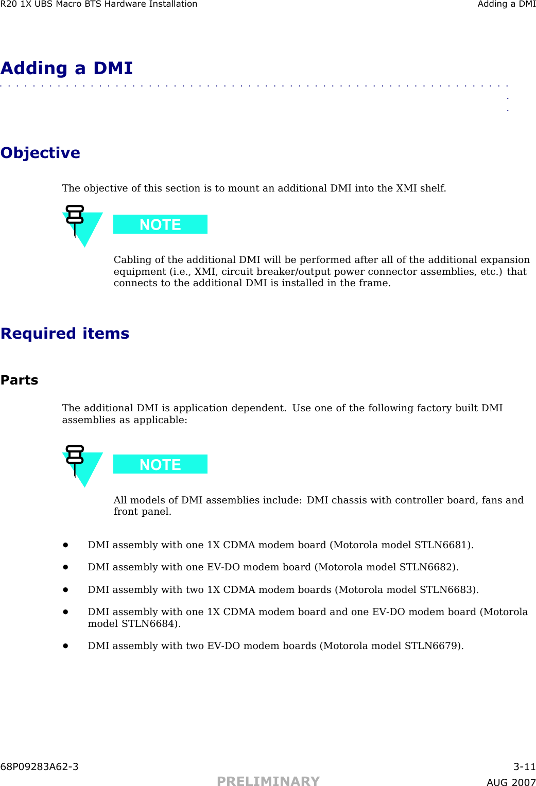 R20 1X UBS Macro B T S Hardw are Installation Adding a DMIAdding a DMI■■■■■■■■■■■■■■■■■■■■■■■■■■■■■■■■■■■■■■■■■■■■■■■■■■■■■■■■■■■■■■■■ObjectiveThe objective of this section is to mount an additional DMI into the XMI shelf .Cabling of the additional DMI will be performed after all of the additional expansionequipment (i.e., XMI, circuit breaker/output power connector assemblies, etc.) thatconnects to the additional DMI is installed in the frame.Required itemsPartsThe additional DMI is application dependent. Use one of the following factory built DMIassemblies as applicable:All models of DMI assemblies include: DMI chassis with controller board, fans andfront panel.•DMI assembly with one 1X CDMA modem board (Motorola model STLN6681).•DMI assembly with one EV -DO modem board (Motorola model STLN6682).•DMI assembly with two 1X CDMA modem boards (Motorola model STLN6683).•DMI assembly with one 1X CDMA modem board and one EV -DO modem board (Motorolamodel STLN6684).•DMI assembly with two EV -DO modem boards (Motorola model STLN6679).68P09283A62 -3 3 -11PRELIMINARY A UG 2007