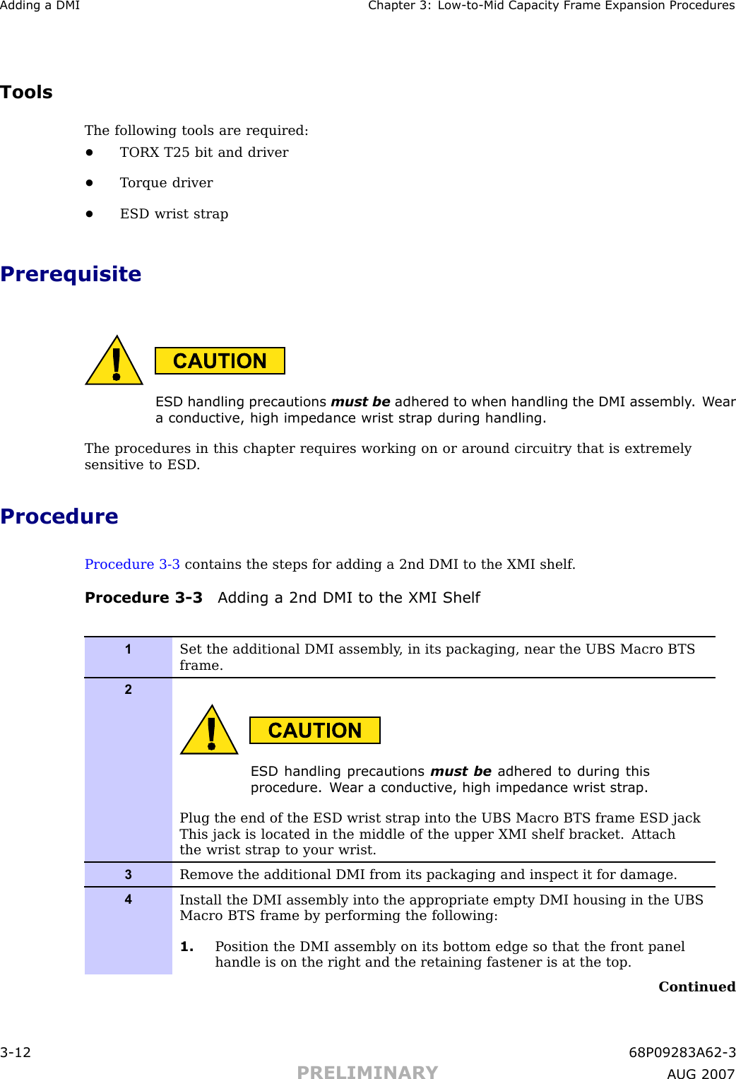 Adding a DMI Chapter 3: Low -to -Mid Capacit y Fr ame Expansion ProceduresToolsThe following tools are required:•TORX T25 bit and driver•T orque driver•ESD wrist strapPrerequisiteESD handling precautions must be adhered to when handling the DMI assembly . W eara conductiv e, high impedance wrist str ap during handling.The procedures in this chapter requires working on or around circuitry that is extremelysensitive to ESD .ProcedureProcedure 3 -3 contains the steps for adding a 2nd DMI to the XMI shelf .Procedure 3 -3 Adding a 2nd DMI to the XMI Shelf1Set the additional DMI assembly , in its packaging, near the UBS Macro BTSframe.2ESD handling precautions must be adhered to during thisprocedure. W ear a conductiv e, high impedance wrist str ap .Plug the end of the ESD wrist strap into the UBS Macro BTS frame ESD jackThis jack is located in the middle of the upper XMI shelf bracket. A ttachthe wrist strap to your wrist.3Remove the additional DMI from its packaging and inspect it for damage.4Install the DMI assembly into the appropriate empty DMI housing in the UBSMacro BTS frame by performing the following:1. P osition the DMI assembly on its bottom edge so that the front panelhandle is on the right and the retaining fastener is at the top.Continued3 -12 68P09283A62 -3PRELIMINARY A UG 2007