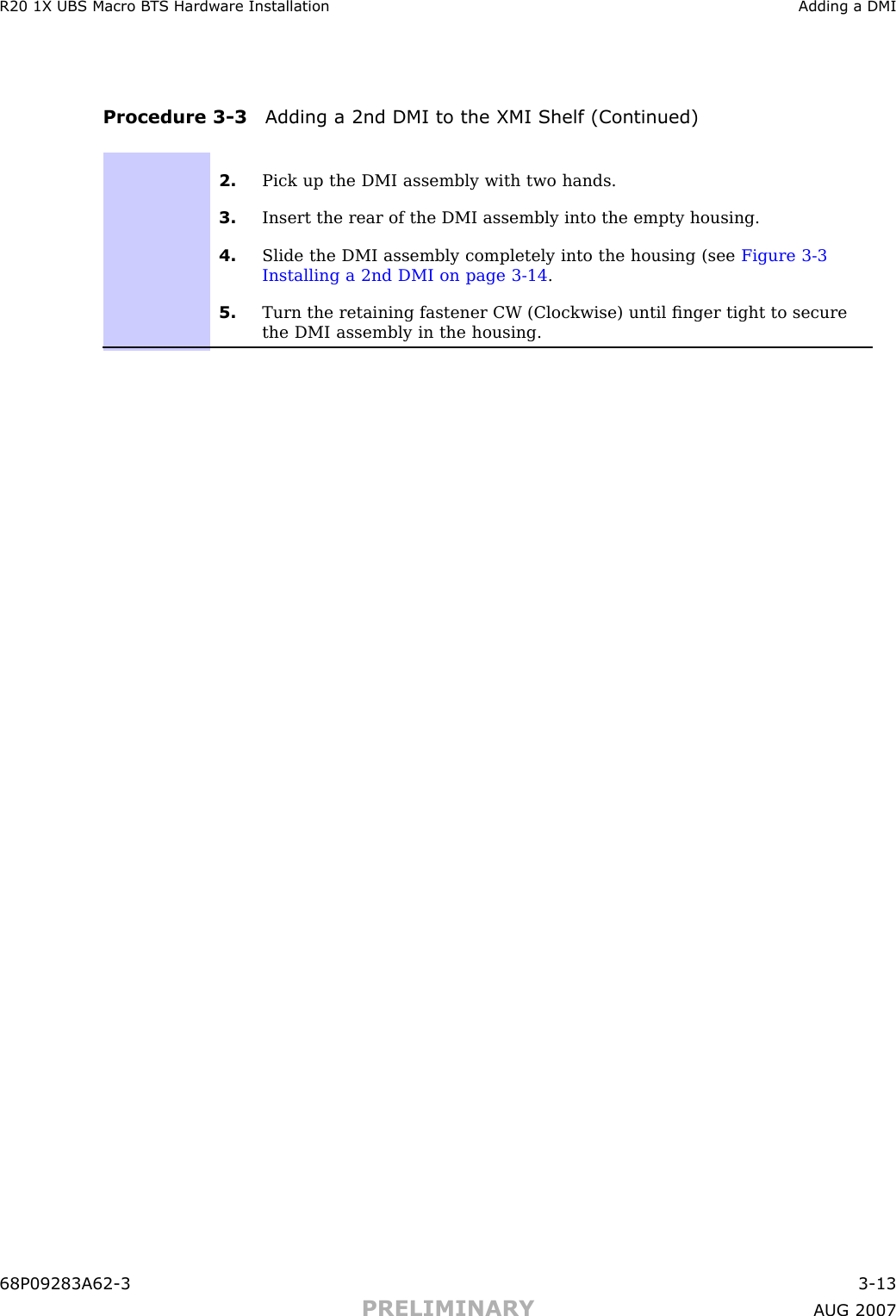 R20 1X UBS Macro B T S Hardw are Installation Adding a DMIProcedure 3 -3 Adding a 2nd DMI to the XMI Shelf (Continued)2. Pick up the DMI assembly with two hands.3. Insert the rear of the DMI assembly into the empty housing.4. Slide the DMI assembly completely into the housing (see Figure 3-3Installing a 2nd DMI on page 3- 14 .5. Turn the retaining fastener CW (Clockwise) until ﬁnger tight to securethe DMI assembly in the housing.68P09283A62 -3 3 -13PRELIMINARY A UG 2007