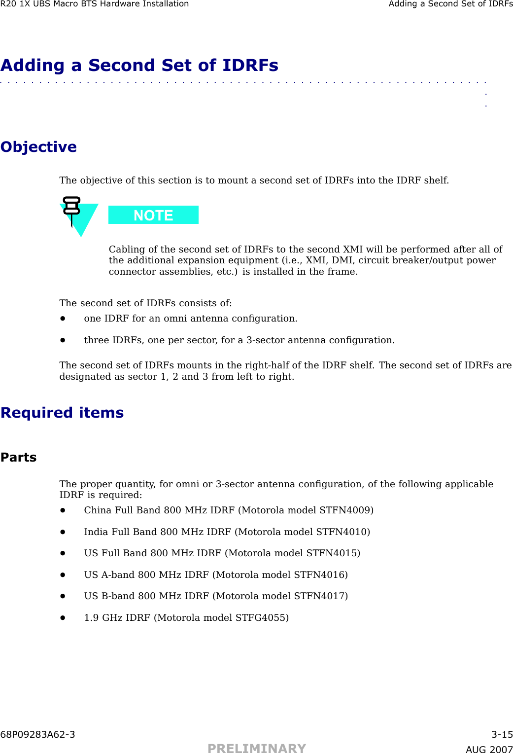 R20 1X UBS Macro B T S Hardw are Installation Adding a Second Set of IDRFsAdding a Second Set of IDRFs■■■■■■■■■■■■■■■■■■■■■■■■■■■■■■■■■■■■■■■■■■■■■■■■■■■■■■■■■■■■■■■■ObjectiveThe objective of this section is to mount a second set of IDRFs into the IDRF shelf .Cabling of the second set of IDRFs to the second XMI will be performed after all ofthe additional expansion equipment (i.e., XMI, DMI, circuit breaker/output powerconnector assemblies, etc.) is installed in the frame.The second set of IDRFs consists of:•one IDRF for an omni antenna conﬁguration.•three IDRFs, one per sector , for a 3 -sector antenna conﬁguration.The second set of IDRFs mounts in the right -half of the IDRF shelf . The second set of IDRFs aredesignated as sector 1, 2 and 3 from left to right.Required itemsPartsThe proper quantity , for omni or 3 -sector antenna conﬁguration, of the following applicableIDRF is required:•China Full Band 800 MHz IDRF (Motorola model STFN4009)•India Full Band 800 MHz IDRF (Motorola model STFN4010)•US Full Band 800 MHz IDRF (Motorola model STFN4015)•US A -band 800 MHz IDRF (Motorola model STFN4016)•US B -band 800 MHz IDRF (Motorola model STFN4017)•1.9 GHz IDRF (Motorola model STFG4055)68P09283A62 -3 3 -15PRELIMINARY A UG 2007