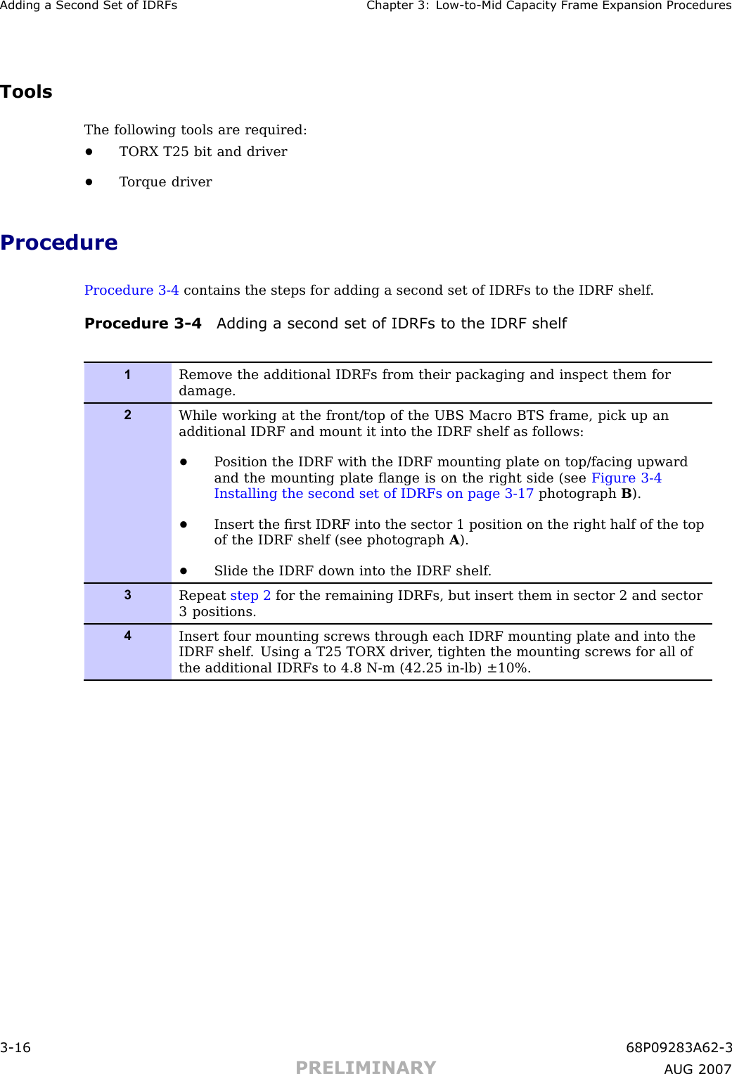 Adding a Second Set of IDRFs Chapter 3: Low -to -Mid Capacit y Fr ame Expansion ProceduresToolsThe following tools are required:•TORX T25 bit and driver•T orque driverProcedureProcedure 3 -4 contains the steps for adding a second set of IDRFs to the IDRF shelf .Procedure 3 -4 Adding a second set of IDRFs to the IDRF shelf1Remove the additional IDRFs from their packaging and inspect them fordamage.2While working at the front/top of the UBS Macro BTS frame, pick up anadditional IDRF and mount it into the IDRF shelf as follows:•P osition the IDRF with the IDRF mounting plate on top/facing upwardand the mounting plate ﬂange is on the right side (see Figure 3-4Installing the second set of IDRFs on page 3- 17 photograph B).•Insert the ﬁrst IDRF into the sector 1 position on the right half of the topof the IDRF shelf (see photograph A).•Slide the IDRF down into the IDRF shelf .3Repeat step 2 for the remaining IDRFs, but insert them in sector 2 and sector3 positions.4Insert four mounting screws through each IDRF mounting plate and into theIDRF shelf . Using a T25 TORX driver , tighten the mounting screws for all ofthe additional IDRFs to 4.8 N-m (42.25 in-lb) ±10%.3 -16 68P09283A62 -3PRELIMINARY A UG 2007