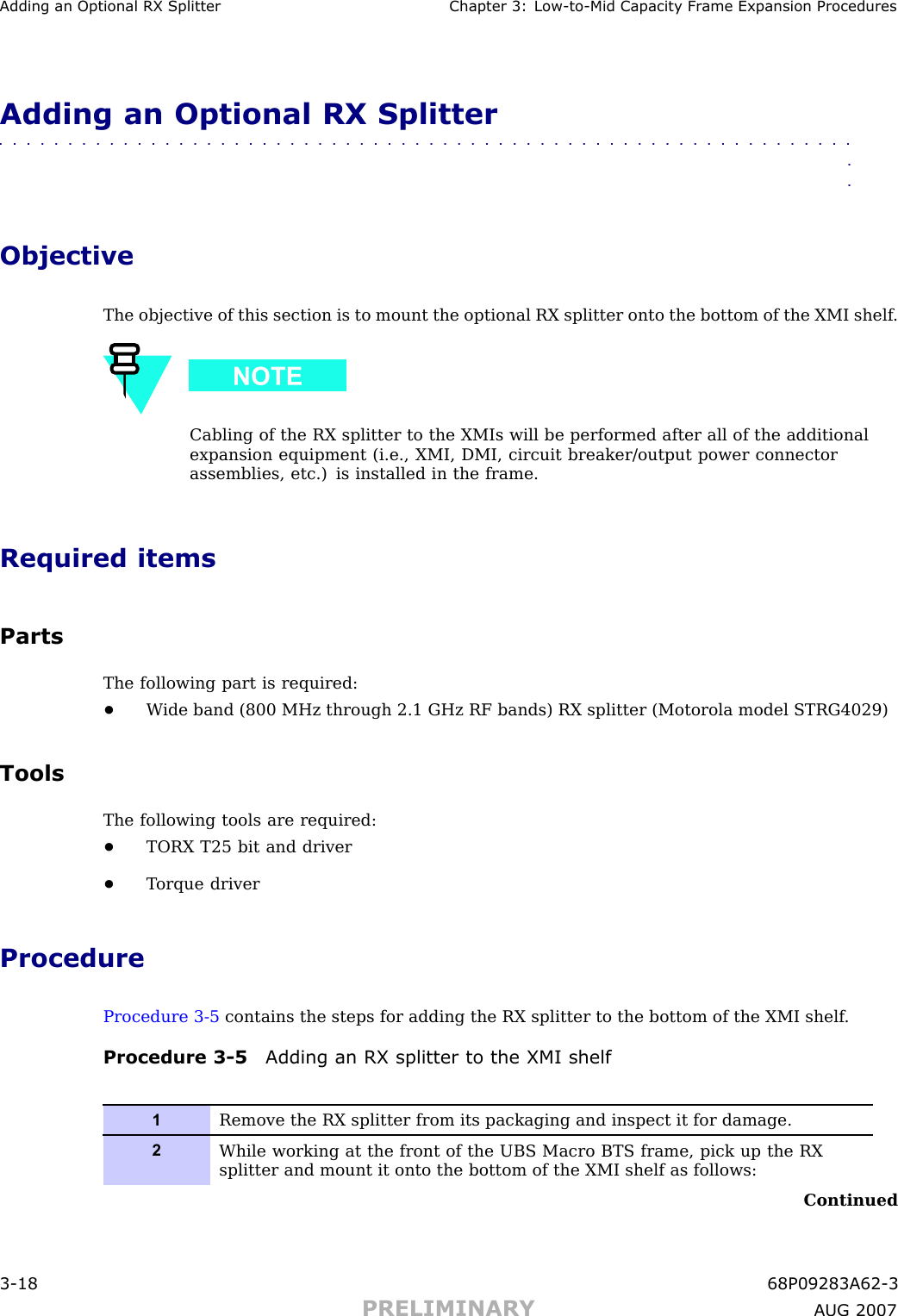 Adding an Optional RX Splitter Chapter 3: Low -to -Mid Capacit y Fr ame Expansion ProceduresAdding an Optional RX Splitter■■■■■■■■■■■■■■■■■■■■■■■■■■■■■■■■■■■■■■■■■■■■■■■■■■■■■■■■■■■■■■■■ObjectiveThe objective of this section is to mount the optional RX splitter onto the bottom of the XMI shelf .Cabling of the RX splitter to the XMIs will be performed after all of the additionalexpansion equipment (i.e., XMI, DMI, circuit breaker/output power connectorassemblies, etc.) is installed in the frame.Required itemsPartsThe following part is required:•W ide band (800 MHz through 2.1 GHz RF bands) RX splitter (Motorola model STRG4029)ToolsThe following tools are required:•TORX T25 bit and driver•T orque driverProcedureProcedure 3 -5 contains the steps for adding the RX splitter to the bottom of the XMI shelf .Procedure 3 -5 Adding an RX splitter to the XMI shelf1Remove the RX splitter from its packaging and inspect it for damage.2While working at the front of the UBS Macro BTS frame, pick up the RXsplitter and mount it onto the bottom of the XMI shelf as follows:Continued3 -18 68P09283A62 -3PRELIMINARY A UG 2007
