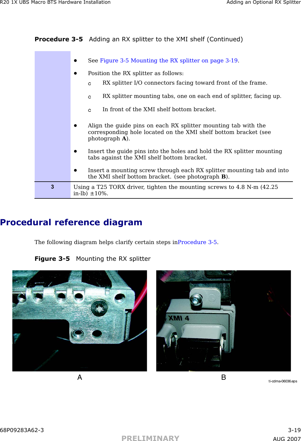 R20 1X UBS Macro B T S Hardw are Installation Adding an Optional RX SplitterProcedure 3 -5 Adding an RX splitter to the XMI shelf (Continued)•See Figure 3-5 Mounting the RX splitter on page 3- 19 .•P osition the RX splitter as follows:RX splitter I/O connectors facing toward front of the frame.RX splitter mounting tabs, one on each end of splitter , facing up.In front of the XMI shelf bottom bracket.•Align the guide pins on each RX splitter mounting tab with thecorresponding hole located on the XMI shelf bottom bracket (seephotograph A).•Insert the guide pins into the holes and hold the RX splitter mountingtabs against the XMI shelf bottom bracket.•Insert a mounting screw through each RX splitter mounting tab and intothe XMI shelf bottom bracket. (see photograph B).3Using a T25 TORX driver , tighten the mounting screws to 4.8 N-m (42.25in-lb) ±10%.Procedural reference diagramThe following diagram helps clarify certain steps in Procedure 3 -5 .Figure 3 -5 Mounting the RX splitterti-cdma-06036.epsA B68P09283A62 -3 3 -19PRELIMINARY A UG 2007